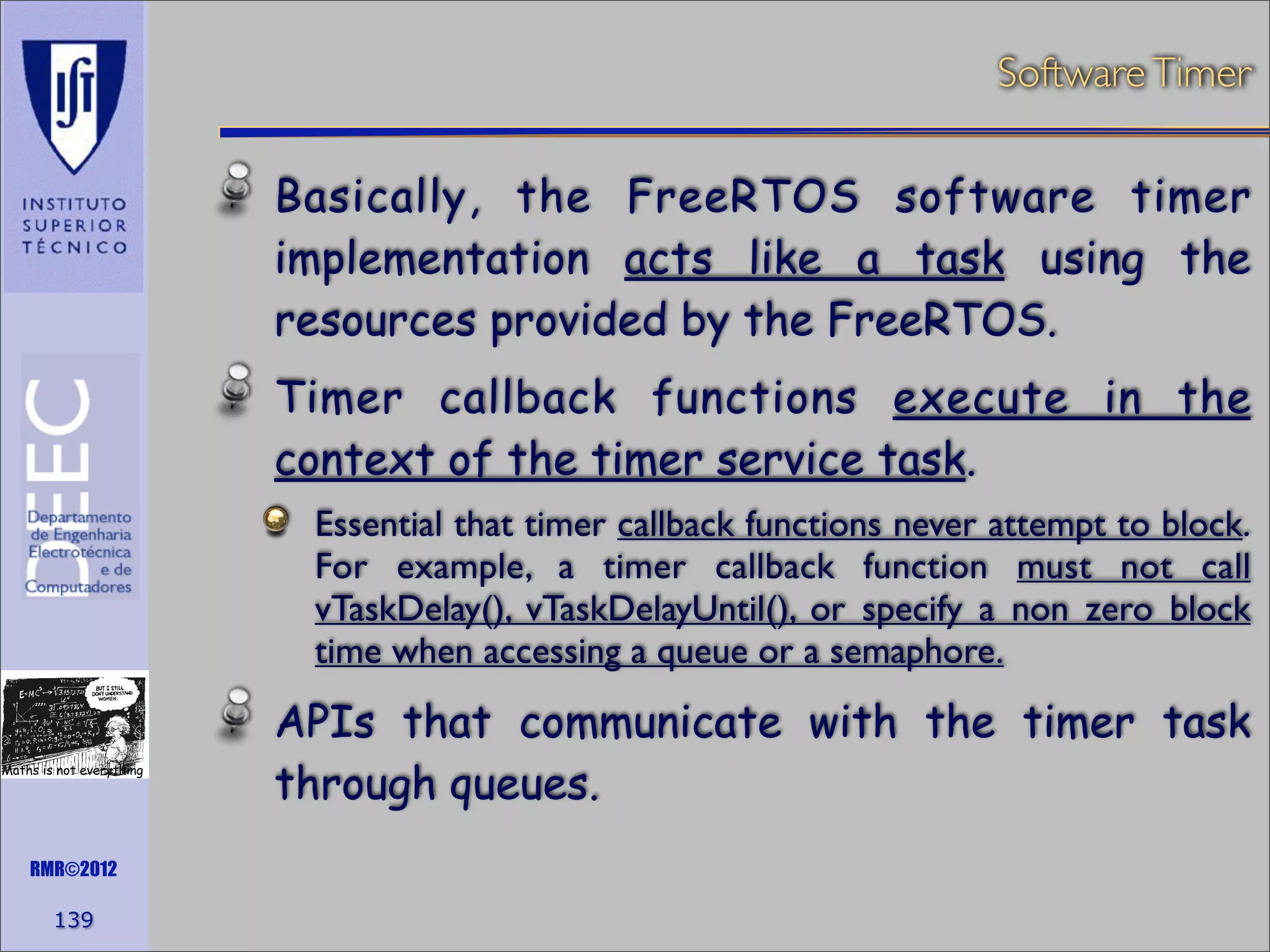 Software Timer

Basically, the FreeRTOS software timer
implementation acts like a task using the
resources provided by the FreeRTOS.
Timer callback functions execute in the
context of the timer service task.
Essential that timer callback functions never attempt to block.
For example, a timer callback function must not call
vTaskDelay(), vTaskDelayUntil(), or specify a non zero block
time when accessing a queue or a semaphore.
Maths is not everything

RMR©2012

139

APIs that communicate with the timer task
through queues.

 