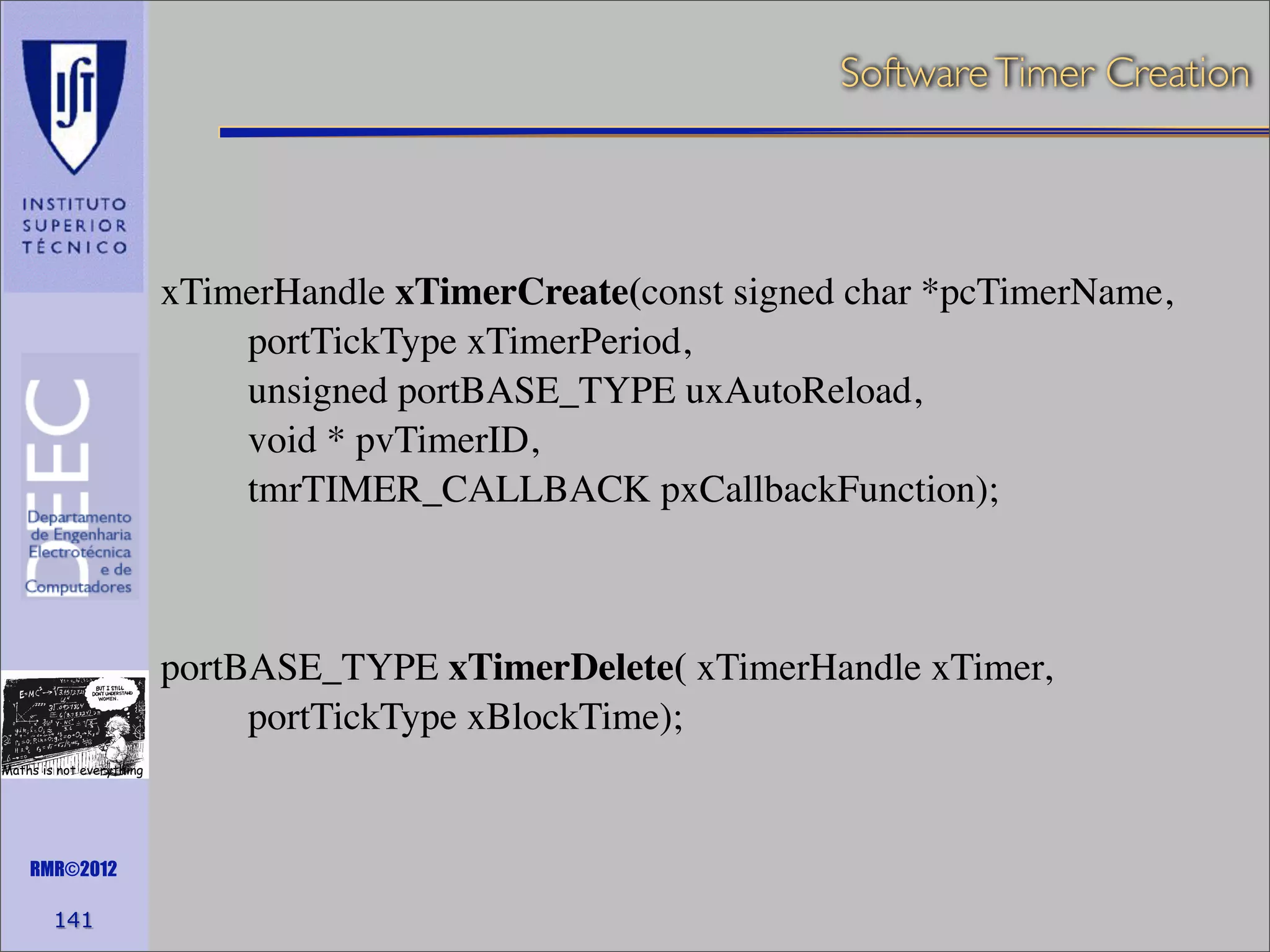 Software Timer Creation

xTimerHandle xTimerCreate(const signed char *pcTimerName,
portTickType xTimerPeriod,
unsigned portBASE_TYPE uxAutoReload,
void * pvTimerID,
tmrTIMER_CALLBACK pxCallbackFunction);

portBASE_TYPE xTimerDelete( xTimerHandle xTimer,
portTickType xBlockTime);
Maths is not everything

RMR©2012

141

 