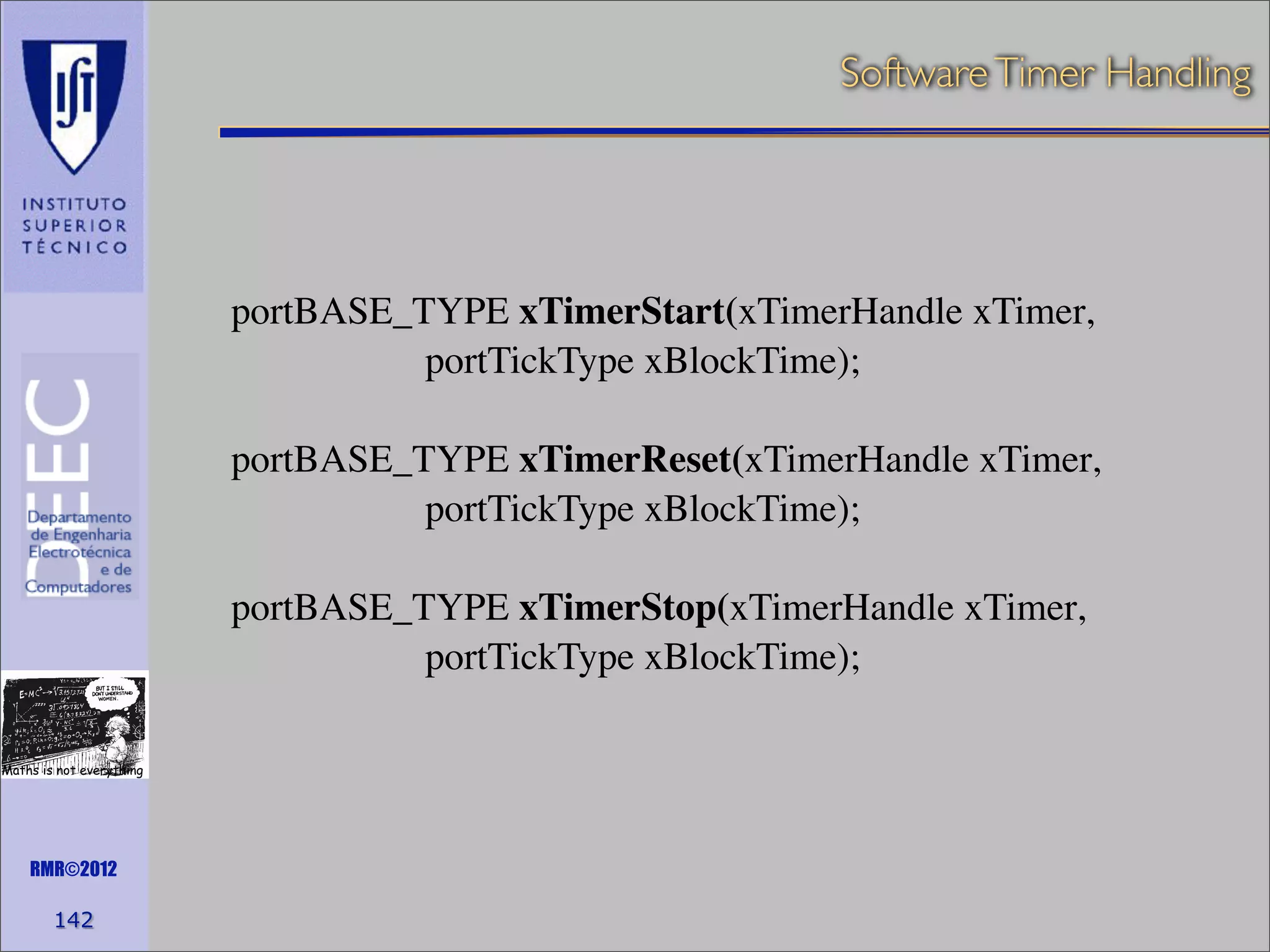 Software Timer Handling

portBASE_TYPE xTimerStart(xTimerHandle xTimer,
portTickType xBlockTime);
portBASE_TYPE xTimerReset(xTimerHandle xTimer,
portTickType xBlockTime);
portBASE_TYPE xTimerStop(xTimerHandle xTimer,
portTickType xBlockTime);
Maths is not everything

RMR©2012

142

 
