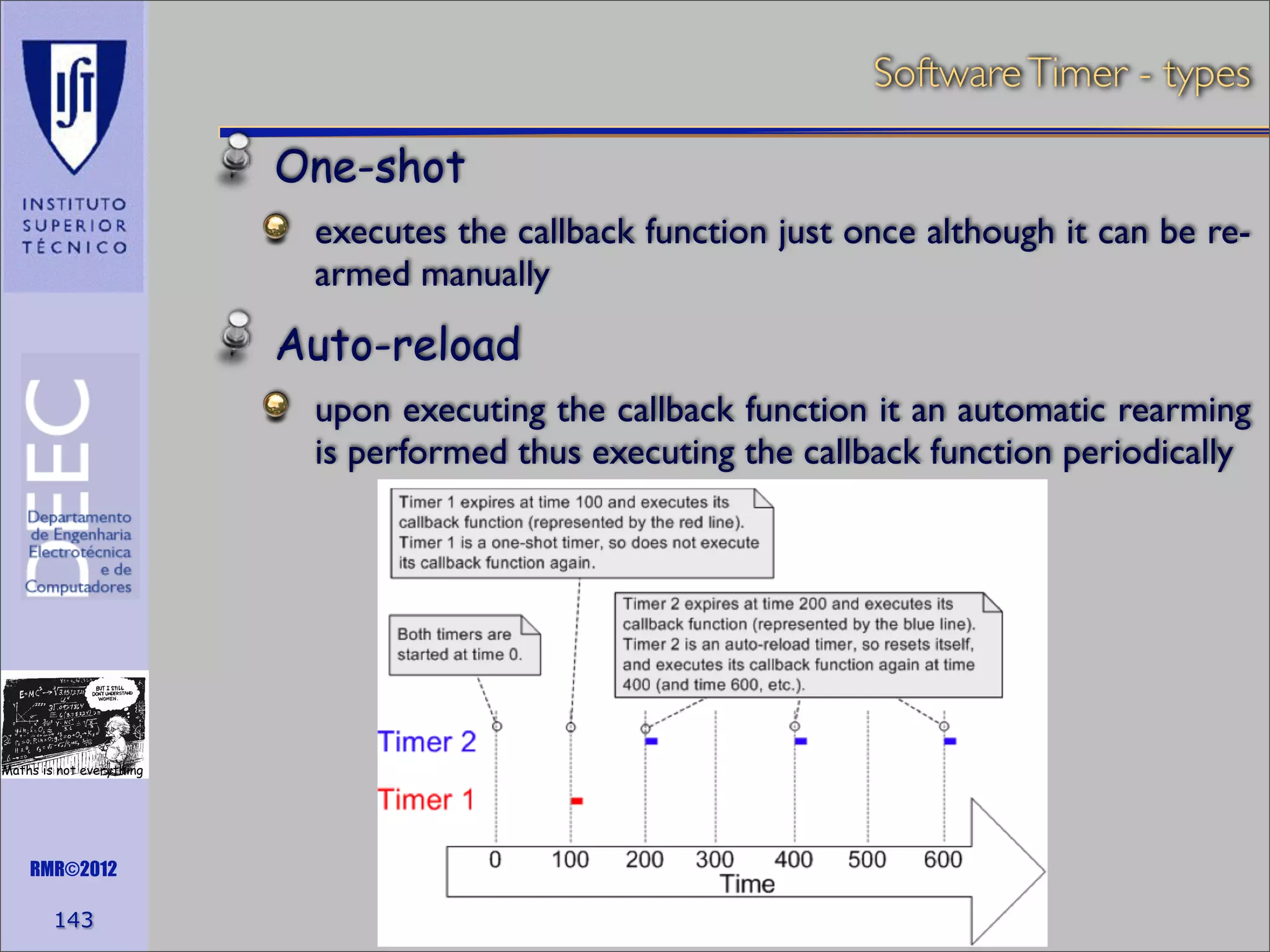 Software Timer - types

One-shot
executes the callback function just once although it can be rearmed manually

Auto-reload
upon executing the callback function it an automatic rearming
is performed thus executing the callback function periodically

Maths is not everything

RMR©2012

143

 