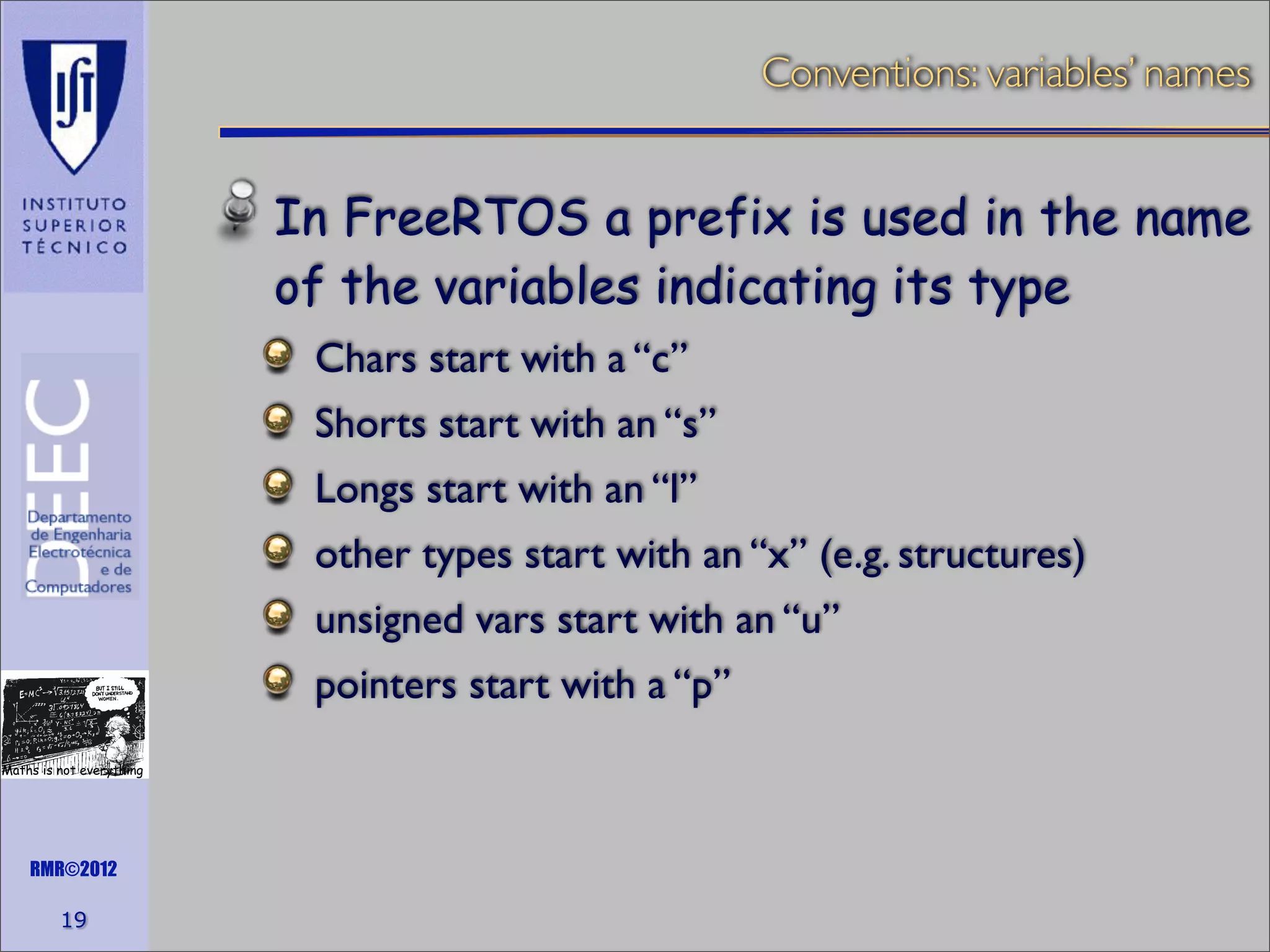 Conventions: variables’ names

In FreeRTOS a prefix is used in the name
of the variables indicating its type
Chars start with a “c”
Shorts start with an “s”
Longs start with an “l”
other types start with an “x” (e.g. structures)
unsigned vars start with an “u”
pointers start with a “p”
Maths is not everything

RMR©2012

19

 