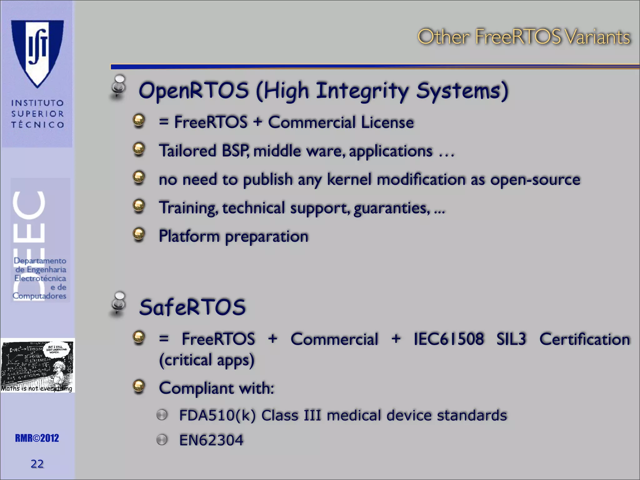 Other FreeRTOS Variants
OpenRTOS (High Integrity Systems)
= FreeRTOS + Commercial License
Tailored BSP, middle ware, applications …
no need to publish any kernel modiﬁcation as open-source
Training, technical support, guaranties, ...
Platform preparation

SafeRTOS
= FreeRTOS + Commercial + IEC61508 SIL3 Certiﬁcation
(critical apps)
Maths is not everything

Compliant with:
FDA510(k) Class III medical device standards

RMR©2012

22

EN62304

 