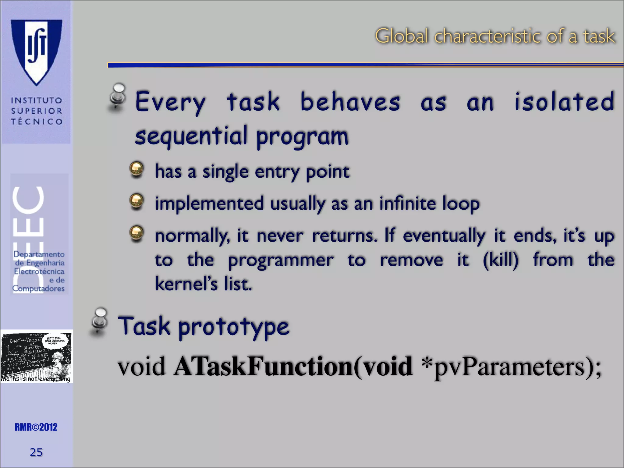 Global characteristic of a task

Every task behaves as an isolated
sequential program
has a single entry point
implemented usually as an inﬁnite loop
normally, it never returns. If eventually it ends, it’s up
to the programmer to remove it (kill) from the
kernel’s list.

Task prototype
Maths is not everything

RMR©2012

25

void ATaskFunction(void *pvParameters);

 