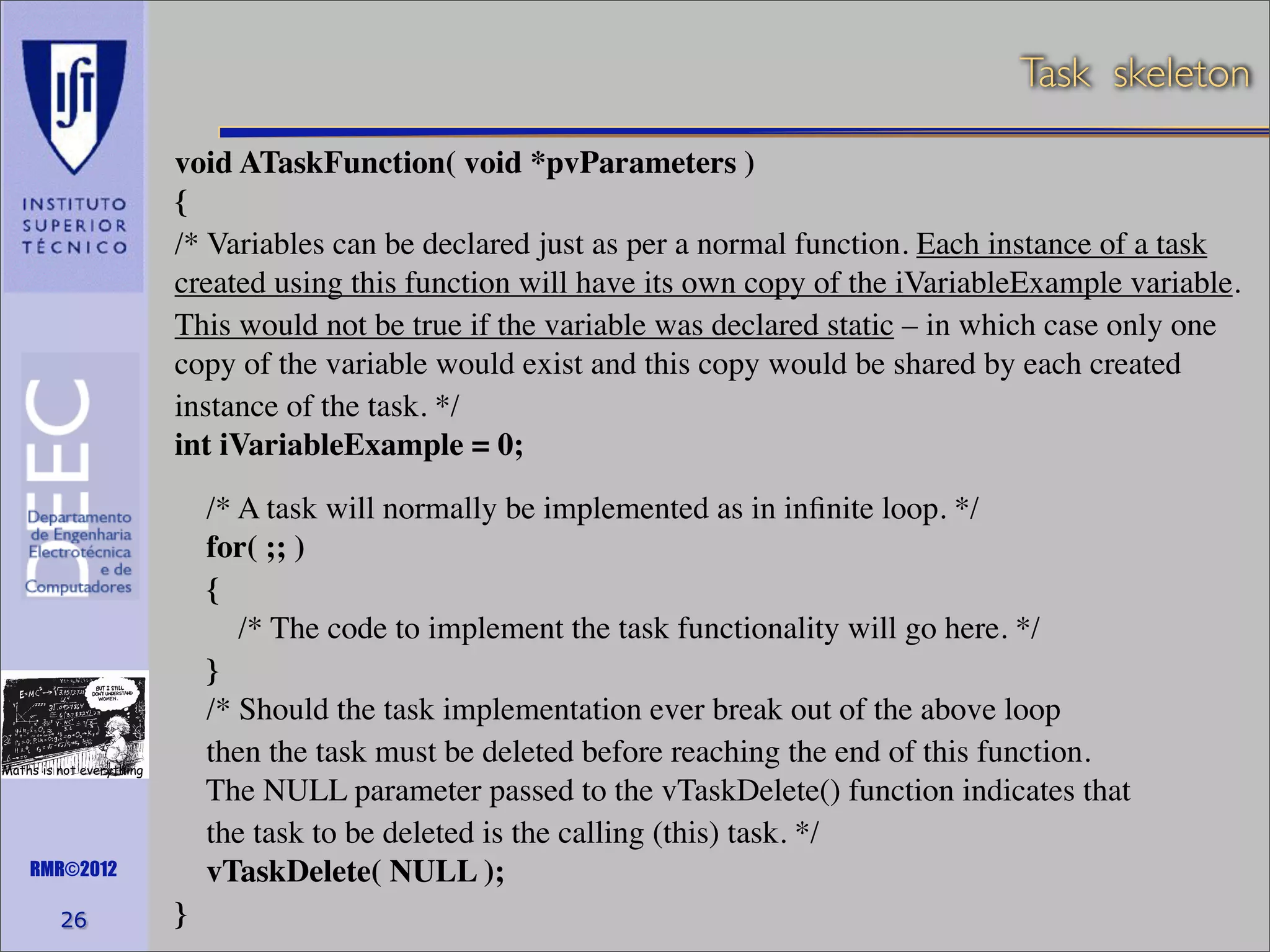 Task skeleton
void ATaskFunction( void *pvParameters )
{
/* Variables can be declared just as per a normal function. Each instance of a task
created using this function will have its own copy of the iVariableExample variable.
This would not be true if the variable was declared static – in which case only one
copy of the variable would exist and this copy would be shared by each created
instance of the task. */
int iVariableExample = 0;
/* A task will normally be implemented as in inﬁnite loop. */
for( ;; )
{
/* The code to implement the task functionality will go here. */
}
/* Should the task implementation ever break out of the above loop
then the task must be deleted before reaching the end of this function.
The NULL parameter passed to the vTaskDelete() function indicates that
the task to be deleted is the calling (this) task. */
vTaskDelete( NULL );

Maths is not everything

RMR©2012

26

}

 
