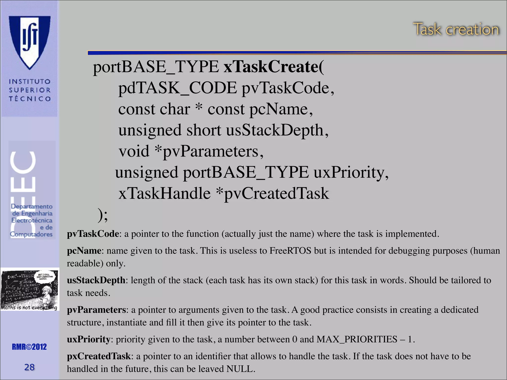 Task creation

portBASE_TYPE xTaskCreate(
pdTASK_CODE pvTaskCode,
const char * const pcName,
unsigned short usStackDepth,
void *pvParameters,
unsigned portBASE_TYPE uxPriority,
xTaskHandle *pvCreatedTask
);
pvTaskCode: a pointer to the function (actually just the name) where the task is implemented.
pcName: name given to the task. This is useless to FreeRTOS but is intended for debugging purposes (human
readable) only.
usStackDepth: length of the stack (each task has its own stack) for this task in words. Should be tailored to
task needs.
Maths is not everything

RMR©2012

28

pvParameters: a pointer to arguments given to the task. A good practice consists in creating a dedicated
structure, instantiate and ﬁll it then give its pointer to the task.
uxPriority: priority given to the task, a number between 0 and MAX_PRIORITIES – 1.
pxCreatedTask: a pointer to an identiﬁer that allows to handle the task. If the task does not have to be
handled in the future, this can be leaved NULL.

 