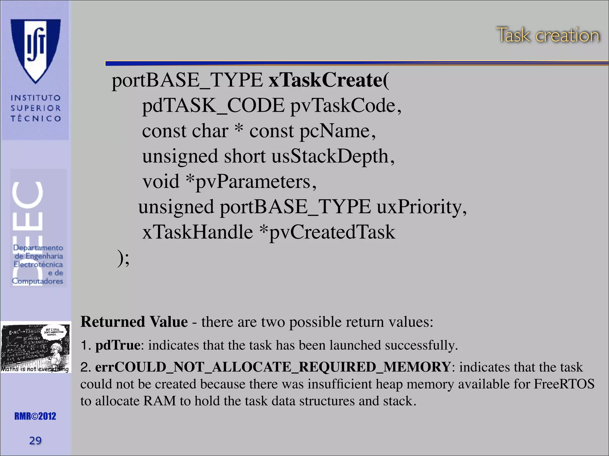 Task creation

portBASE_TYPE xTaskCreate(
pdTASK_CODE pvTaskCode,
const char * const pcName,
unsigned short usStackDepth,
void *pvParameters,
unsigned portBASE_TYPE uxPriority,
xTaskHandle *pvCreatedTask
);
Returned Value - there are two possible return values:
1. pdTrue: indicates that the task has been launched successfully.
Maths is not everything

2. errCOULD_NOT_ALLOCATE_REQUIRED_MEMORY: indicates that the task

could not be created because there was insufﬁcient heap memory available for FreeRTOS
to allocate RAM to hold the task data structures and stack.
RMR©2012

29

 