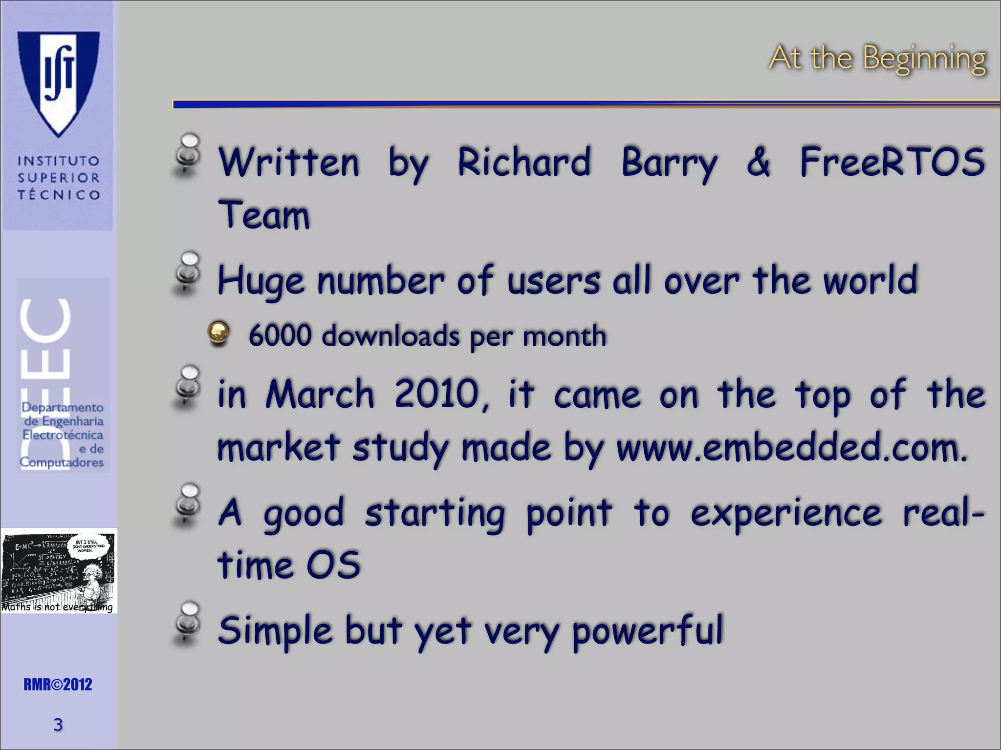 At the Beginning

Written by Richard Barry & FreeRTOS
Team
Huge number of users all over the world
6000 downloads per month

in March 2010, it came on the top of the
market study made by www.embedded.com.
A good starting point to experience realtime OS
Maths is not everything

RMR©2012

3

Simple but yet very powerful

 