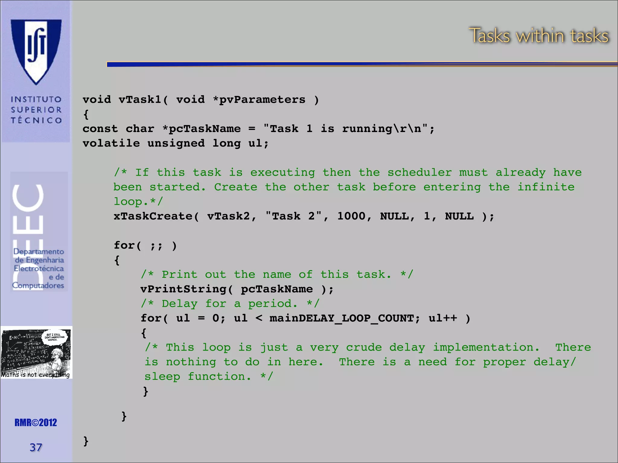 Tasks within tasks
void vTask1( void *pvParameters )
{
const char *pcTaskName = "Task 1 is runningrn";
volatile unsigned long ul;
/* If this task is executing then the scheduler must already have
been started. Create the other task before entering the infinite
loop.*/
xTaskCreate( vTask2, "Task 2", 1000, NULL, 1, NULL );
for( ;; )
{
/* Print out the name of this task. */
vPrintString( pcTaskName );
/* Delay for a period. */
for( ul = 0; ul < mainDELAY_LOOP_COUNT; ul++ )
{
/* This loop is just a very crude delay implementation. There
is nothing to do in here. There is a need for proper delay/
sleep function. */
}

Maths is not everything

}

RMR©2012

37

}

 