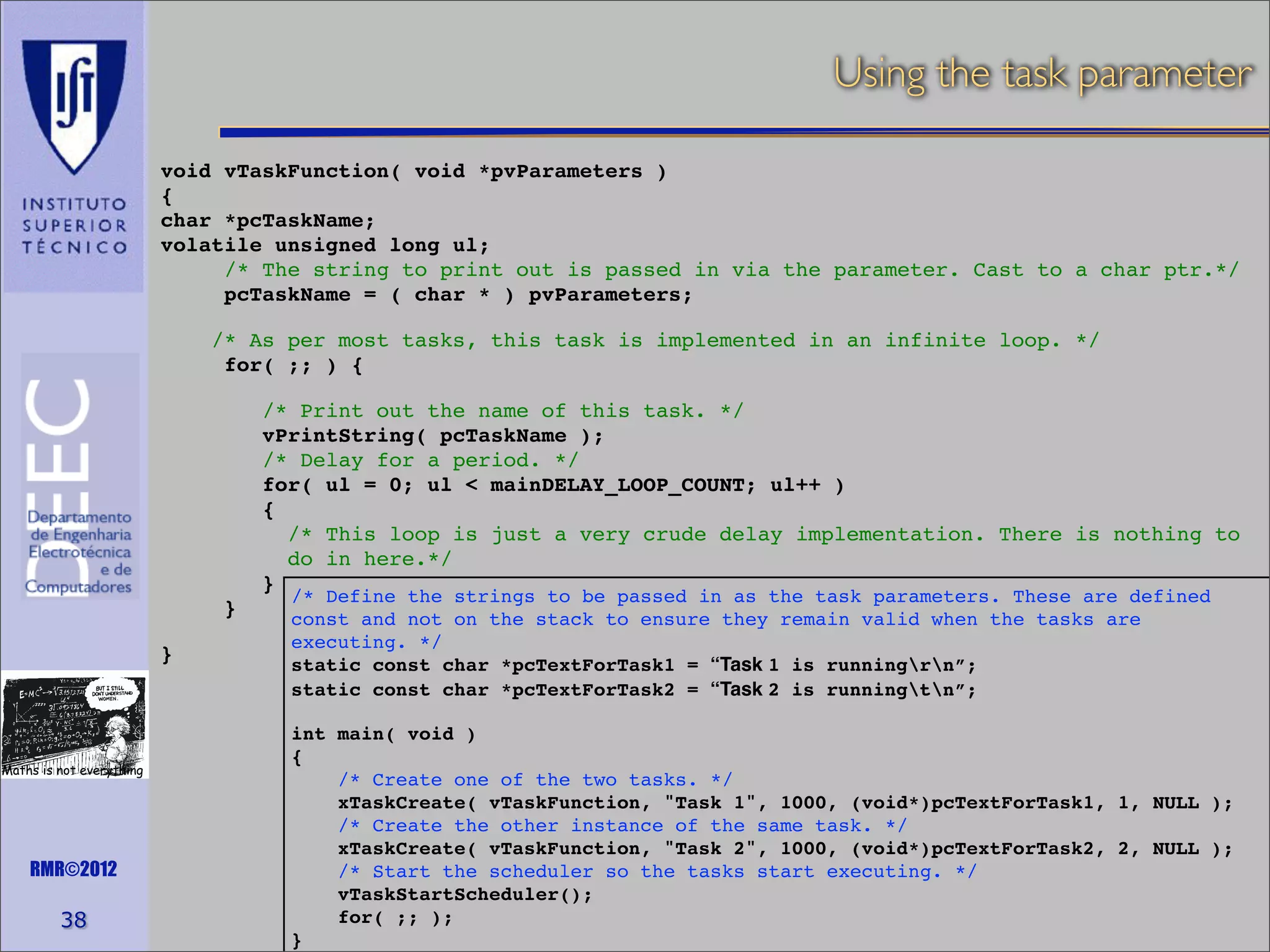 Using the task parameter
void vTaskFunction( void *pvParameters )
{
char *pcTaskName;
volatile unsigned long ul;
/* The string to print out is passed in via the parameter. Cast to a char ptr.*/
pcTaskName = ( char * ) pvParameters;
/* As per most tasks, this task is implemented in an infinite loop. */
for( ;; ) {
/* Print out the name of this task. */
vPrintString( pcTaskName );
/* Delay for a period. */
for( ul = 0; ul < mainDELAY_LOOP_COUNT; ul++ )
{
/* This loop is just a very crude delay implementation. There is nothing to
do in here.*/
}
}
}

Maths is not everything

RMR©2012

38

/* Define the strings to be passed in as the task parameters. These are defined
const and not on the stack to ensure they remain valid when the tasks are
executing. */
static const char *pcTextForTask1 = “Task 1 is runningrn”;
static const char *pcTextForTask2 = “Task 2 is runningtn”;

int main( void )
{
/* Create one of the two tasks. */
xTaskCreate( vTaskFunction, "Task 1", 1000, (void*)pcTextForTask1, 1, NULL );
/* Create the other instance of the same task. */
xTaskCreate( vTaskFunction, "Task 2", 1000, (void*)pcTextForTask2, 2, NULL );
/* Start the scheduler so the tasks start executing. */
vTaskStartScheduler();
for( ;; );
}

 