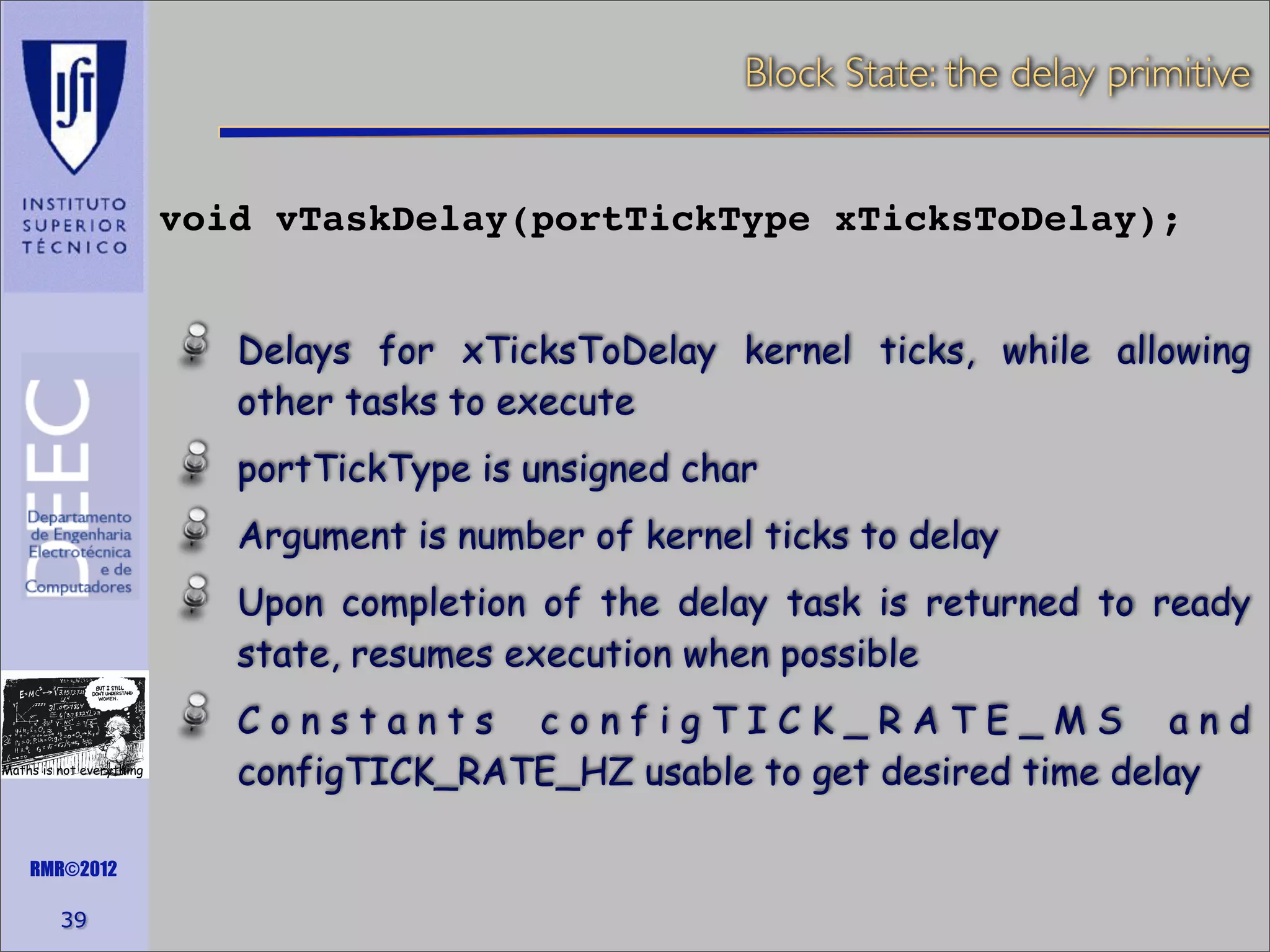 Block State: the delay primitive
void vTaskDelay(portTickType xTicksToDelay);
Delays for xTicksToDelay kernel ticks, while allowing
other tasks to execute
portTickType is unsigned char
Argument is number of kernel ticks to delay
Upon completion of the delay task is returned to ready
state, resumes execution when possible
Maths is not everything

RMR©2012

39

Constants configTICK_RATE_MS and
configTICK_RATE_HZ usable to get desired time delay

 