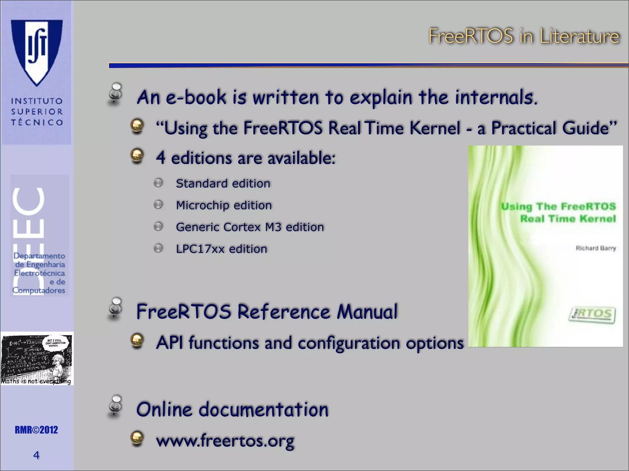 FreeRTOS in Literature
An e-book is written to explain the internals.
“Using the FreeRTOS Real Time Kernel - a Practical Guide”
4 editions are available:
Standard edition
Microchip edition
Generic Cortex M3 edition
LPC17xx edition

FreeRTOS Reference Manual
API functions and conﬁguration options
Maths is not everything

Online documentation
RMR©2012

4

www.freertos.org

 