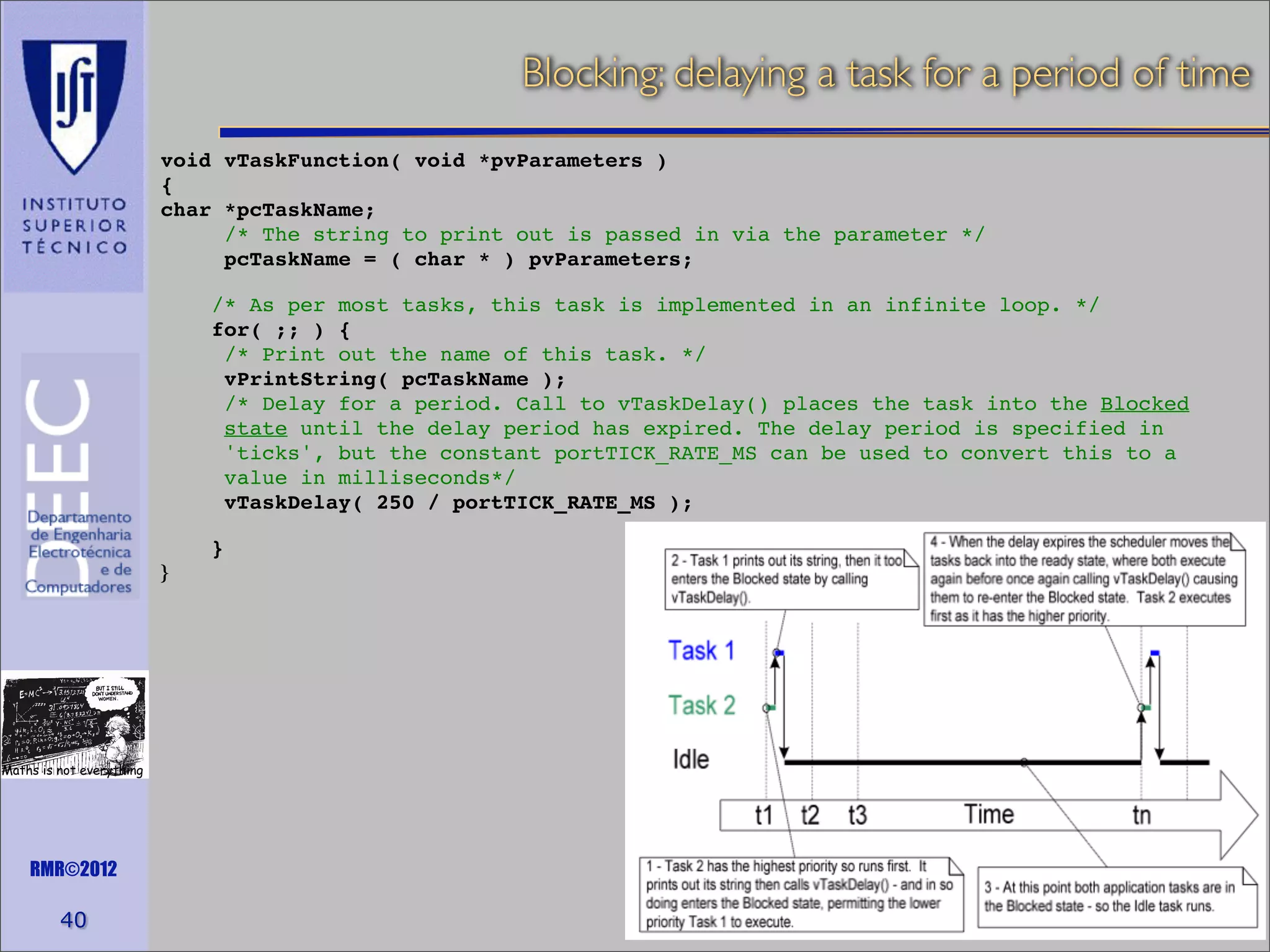 Blocking: delaying a task for a period of time
void vTaskFunction( void *pvParameters )
{
char *pcTaskName;
/* The string to print out is passed in via the parameter */
pcTaskName = ( char * ) pvParameters;
/* As per most tasks, this task is implemented in an infinite loop. */
for( ;; ) {
/* Print out the name of this task. */
vPrintString( pcTaskName );
/* Delay for a period. Call to vTaskDelay() places the task into the Blocked
state until the delay period has expired. The delay period is specified in
'ticks', but the constant portTICK_RATE_MS can be used to convert this to a
value in milliseconds*/
vTaskDelay( 250 / portTICK_RATE_MS );
}
}

Maths is not everything

RMR©2012

40

 