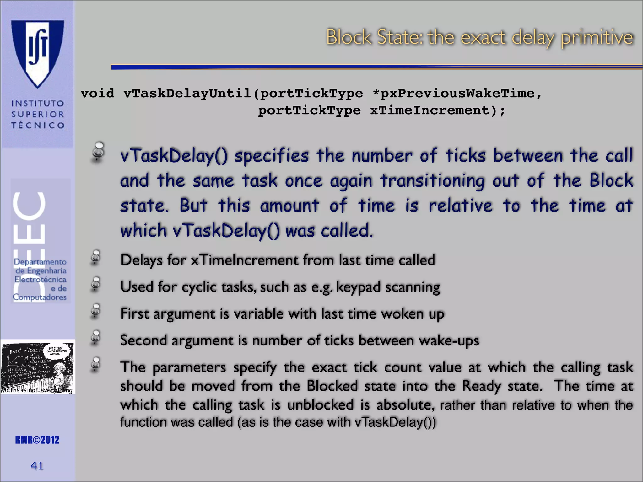 Block State: the exact delay primitive
void vTaskDelayUntil(portTickType *pxPreviousWakeTime,
portTickType xTimeIncrement);

vTaskDelay() specifies the number of ticks between the call
and the same task once again transitioning out of the Block
state. But this amount of time is relative to the time at
which vTaskDelay() was called.
Delays for xTimeIncrement from last time called
Used for cyclic tasks, such as e.g. keypad scanning
First argument is variable with last time woken up
Second argument is number of ticks between wake-ups
Maths is not everything

The parameters specify the exact tick count value at which the calling task
should be moved from the Blocked state into the Ready state. The time at
which the calling task is unblocked is absolute, rather than relative to when the
function was called (as is the case with vTaskDelay())

RMR©2012

41

 