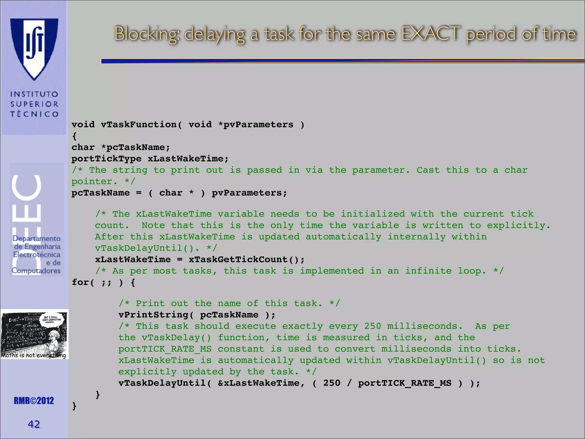 Blocking: delaying a task for the same EXACT period of time

void vTaskFunction( void *pvParameters )
{
char *pcTaskName;
portTickType xLastWakeTime;
/* The string to print out is passed in via the parameter. Cast this to a char
pointer. */
pcTaskName = ( char * ) pvParameters;
/* The xLastWakeTime variable needs to be initialized with the current tick
count. Note that this is the only time the variable is written to explicitly.
After this xLastWakeTime is updated automatically internally within
vTaskDelayUntil(). */
xLastWakeTime = xTaskGetTickCount();
/* As per most tasks, this task is implemented in an infinite loop. */
for( ;; ) {
/* Print out the name of this task. */
vPrintString( pcTaskName );
/* This task should execute exactly every 250 milliseconds. As per
the vTaskDelay() function, time is measured in ticks, and the
portTICK_RATE_MS constant is used to convert milliseconds into ticks.
xLastWakeTime is automatically updated within vTaskDelayUntil() so is not
explicitly updated by the task. */
vTaskDelayUntil( &xLastWakeTime, ( 250 / portTICK_RATE_MS ) );

Maths is not everything

RMR©2012

42

}
}

 