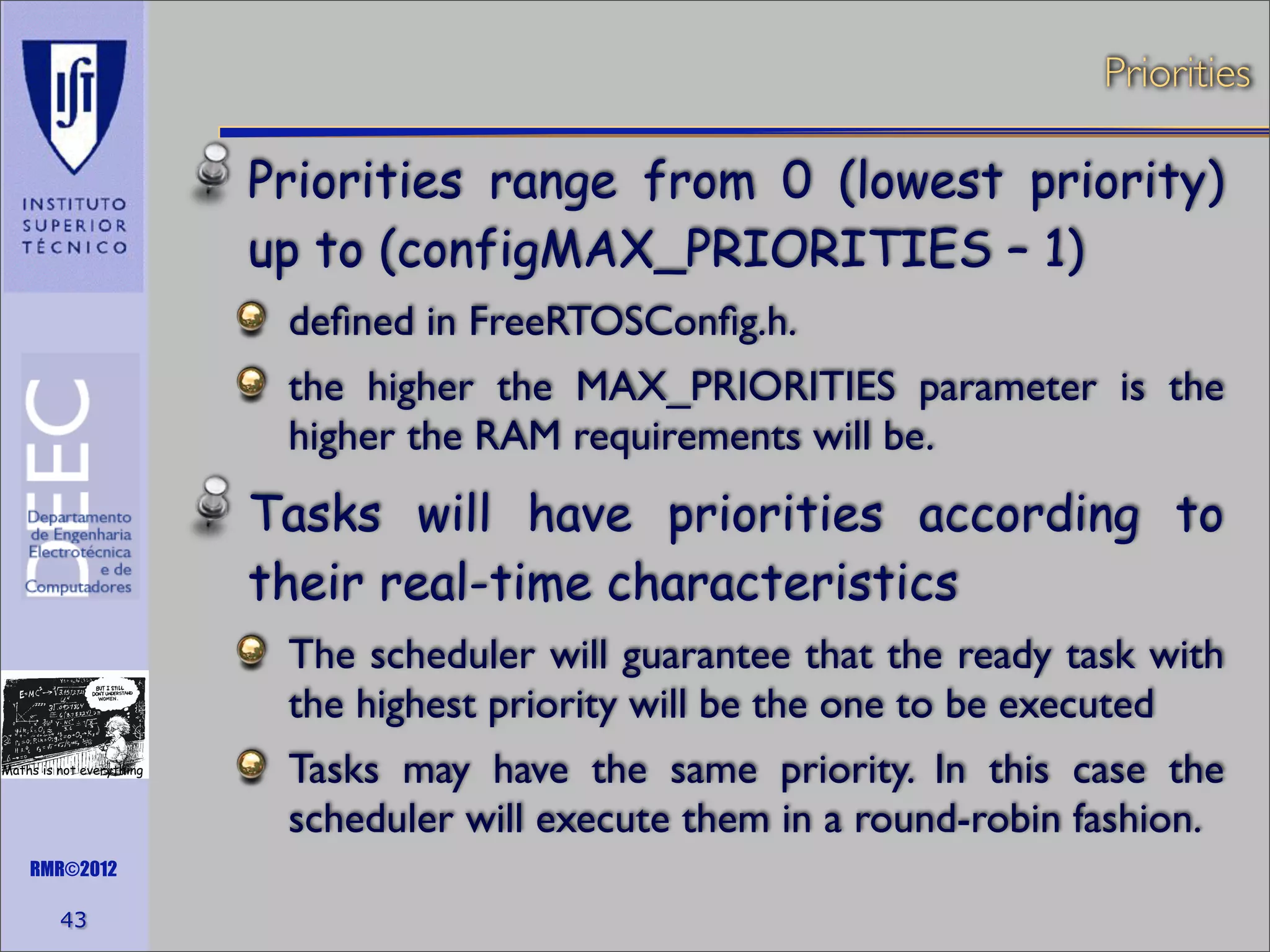 Priorities

Priorities range from 0 (lowest priority)
up to (configMAX_PRIORITIES – 1)
deﬁned in FreeRTOSConﬁg.h.
the higher the MAX_PRIORITIES parameter is the
higher the RAM requirements will be.

Tasks will have priorities according to
their real-time characteristics
The scheduler will guarantee that the ready task with
the highest priority will be the one to be executed
Maths is not everything

RMR©2012

43

Tasks may have the same priority. In this case the
scheduler will execute them in a round-robin fashion.

 