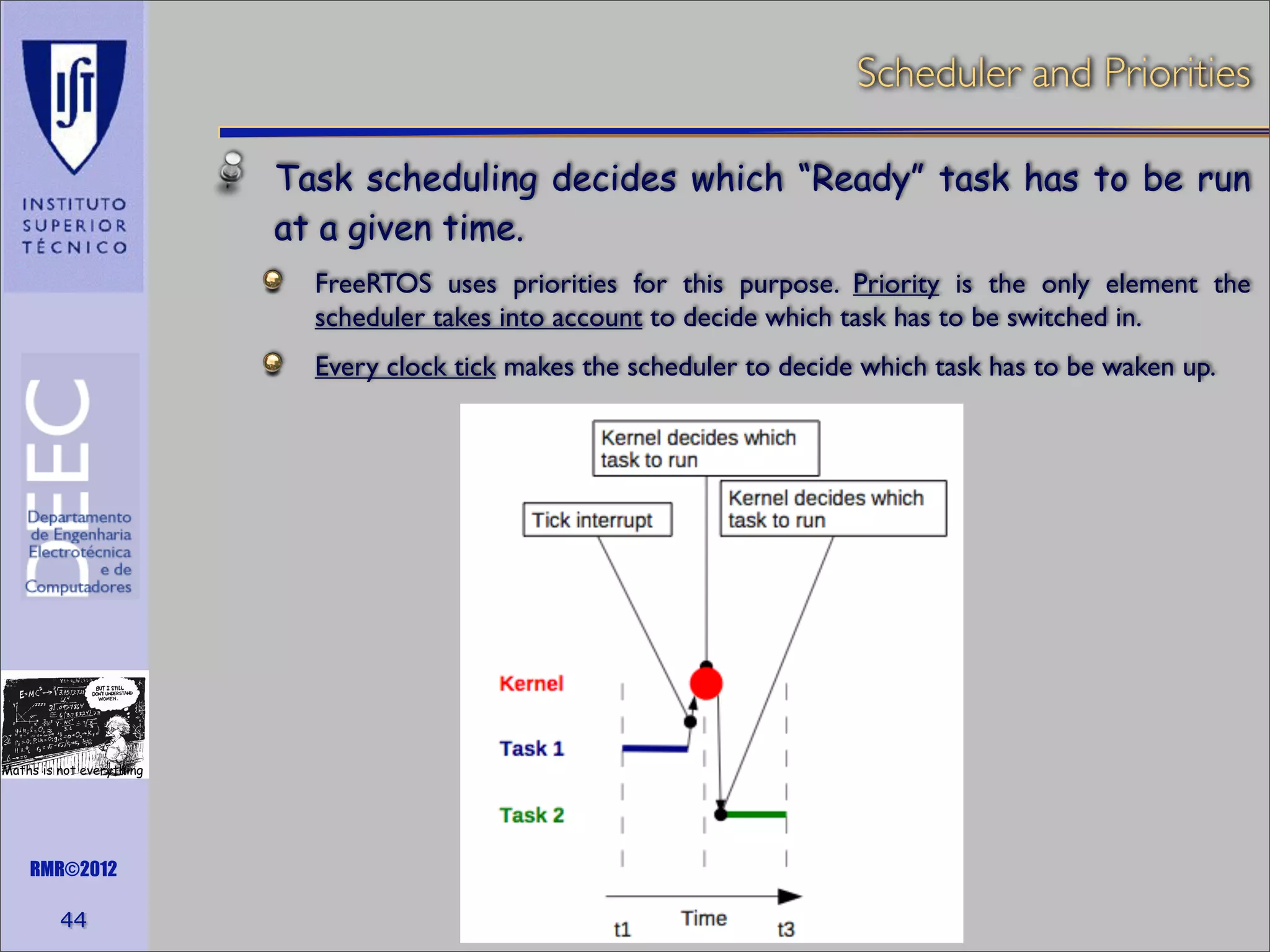 Scheduler and Priorities
Task scheduling decides which “Ready” task has to be run
at a given time.
FreeRTOS uses priorities for this purpose. Priority is the only element the
scheduler takes into account to decide which task has to be switched in.
Every clock tick makes the scheduler to decide which task has to be waken up.

Maths is not everything

RMR©2012

44

 