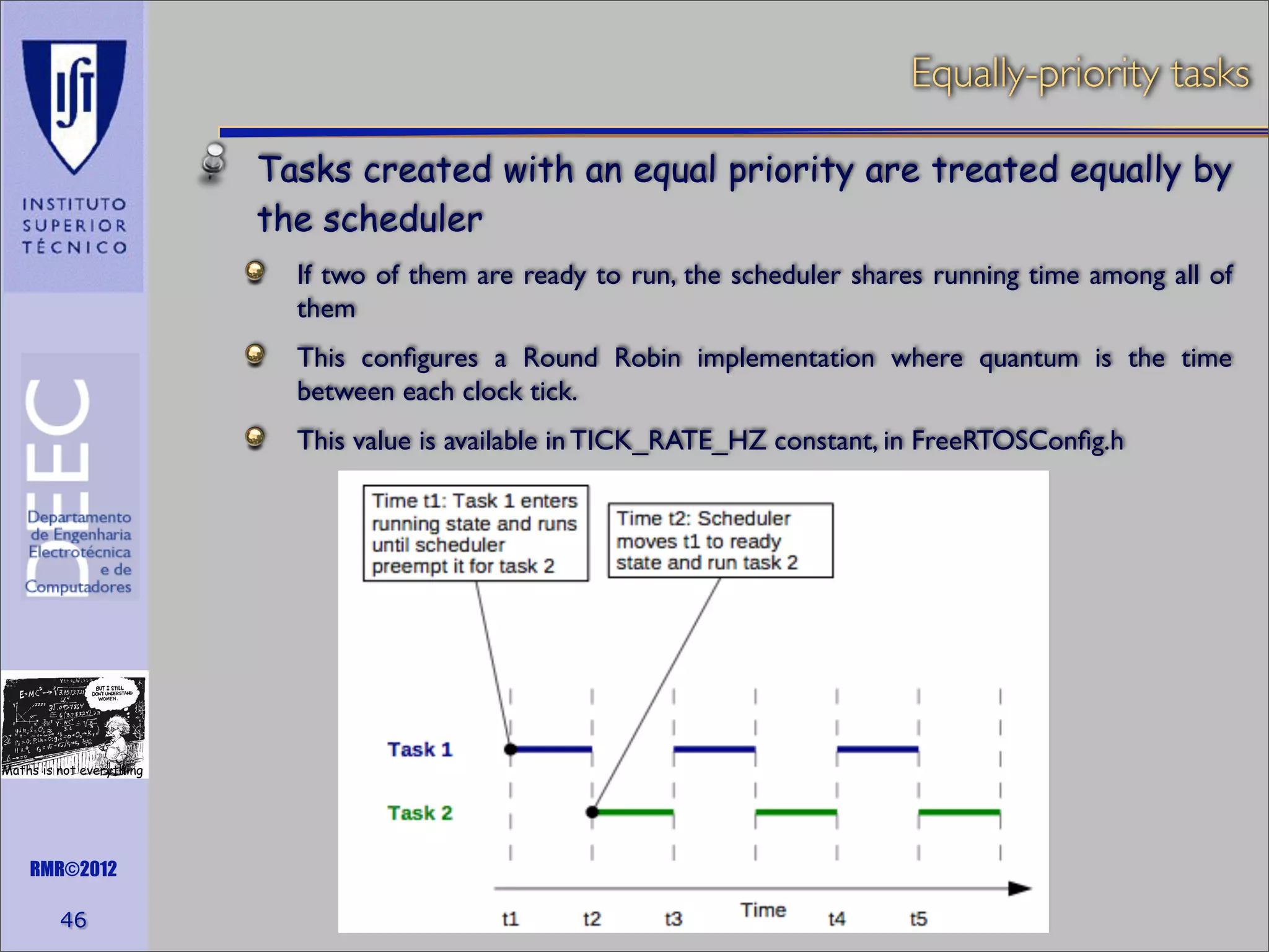 Equally-priority tasks
Tasks created with an equal priority are treated equally by
the scheduler
If two of them are ready to run, the scheduler shares running time among all of
them
This conﬁgures a Round Robin implementation where quantum is the time
between each clock tick.
This value is available in TICK_RATE_HZ constant, in FreeRTOSConﬁg.h

Maths is not everything

RMR©2012

46

 