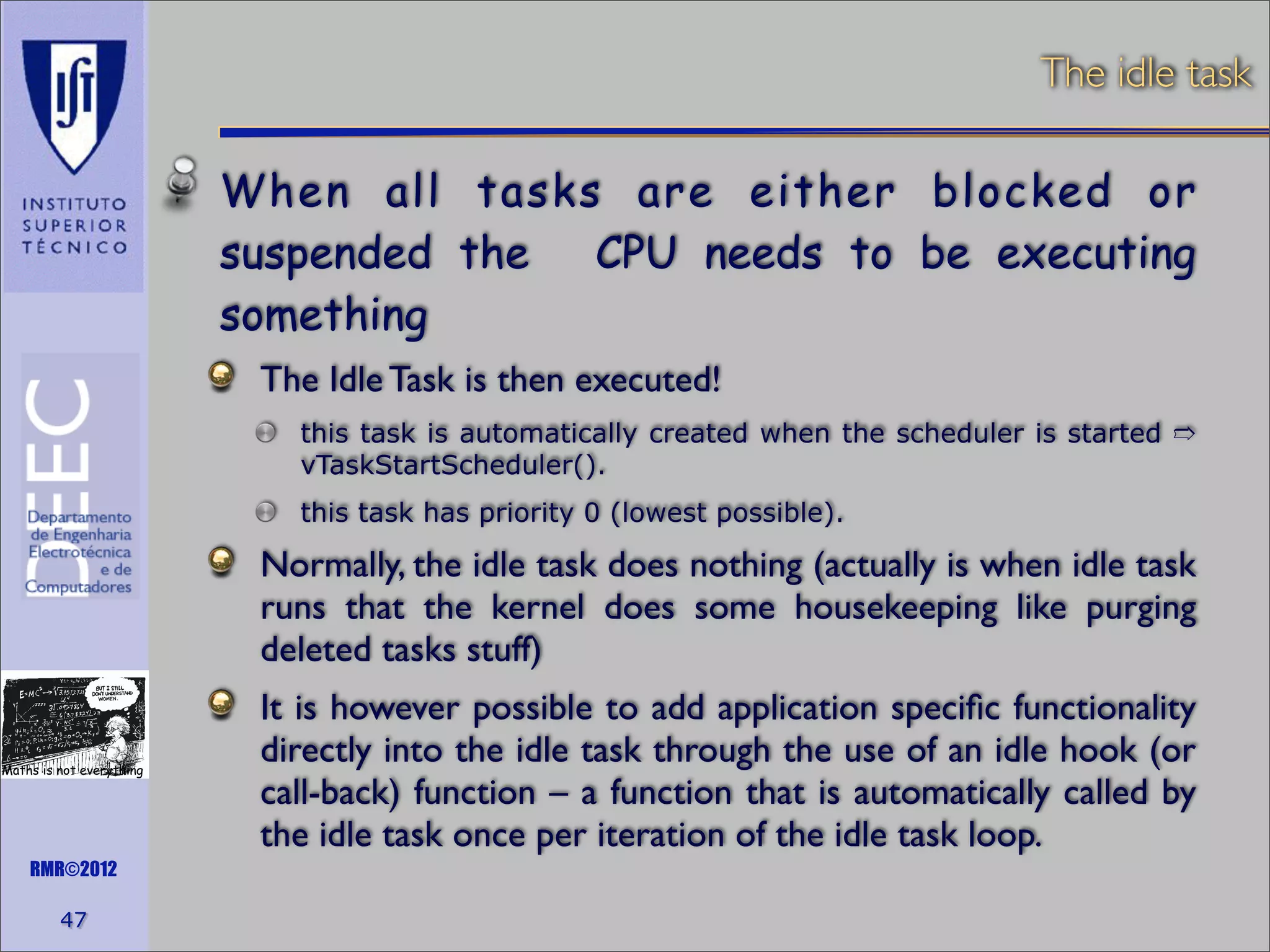 The idle task

When all tasks are either blocked or
suspended the
CPU needs to be executing
something
The Idle Task is then executed!
this task is automatically created when the scheduler is started ➱
vTaskStartScheduler().
this task has priority 0 (lowest possible).

Normally, the idle task does nothing (actually is when idle task
runs that the kernel does some housekeeping like purging
deleted tasks stuff)
Maths is not everything

RMR©2012

47

It is however possible to add application speciﬁc functionality
directly into the idle task through the use of an idle hook (or
call-back) function – a function that is automatically called by
the idle task once per iteration of the idle task loop.

 