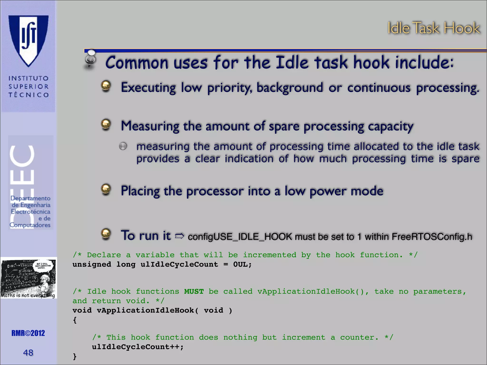 Idle Task Hook

Common uses for the Idle task hook include:
Executing low priority, background or continuous processing.
	

Measuring the amount of spare processing capacity
measuring the amount of processing time allocated to the idle task
provides a clear indication of how much processing time is spare

Placing the processor into a low power mode
To run it ➱ conﬁgUSE_IDLE_HOOK must be set to 1 within FreeRTOSConﬁg.h
/* Declare a variable that will be incremented by the hook function. */
unsigned long ulIdleCycleCount = 0UL;

Maths is not everything

/* Idle hook functions MUST be called vApplicationIdleHook(), take no parameters,
and return void. */
void vApplicationIdleHook( void )
{

RMR©2012

48

/* This hook function does nothing but increment a counter. */
ulIdleCycleCount++;
}

 