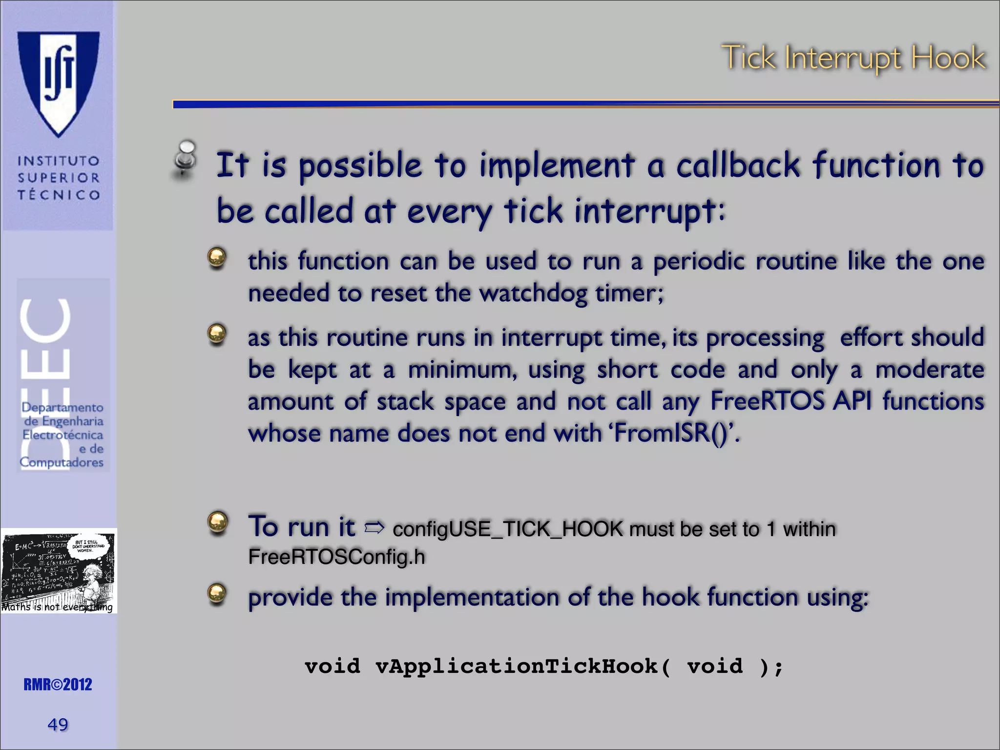 Tick Interrupt Hook
It is possible to implement a callback function to
be called at every tick interrupt:
this function can be used to run a periodic routine like the one
needed to reset the watchdog timer;
as this routine runs in interrupt time, its processing effort should
be kept at a minimum, using short code and only a moderate
amount of stack space and not call any FreeRTOS API functions
whose name does not end with ‘FromISR()’.

To run it ➱ conﬁgUSE_TICK_HOOK must be set to 1 within
FreeRTOSConﬁg.h
Maths is not everything

RMR©2012

49

provide the implementation of the hook function using:
void vApplicationTickHook( void );

 