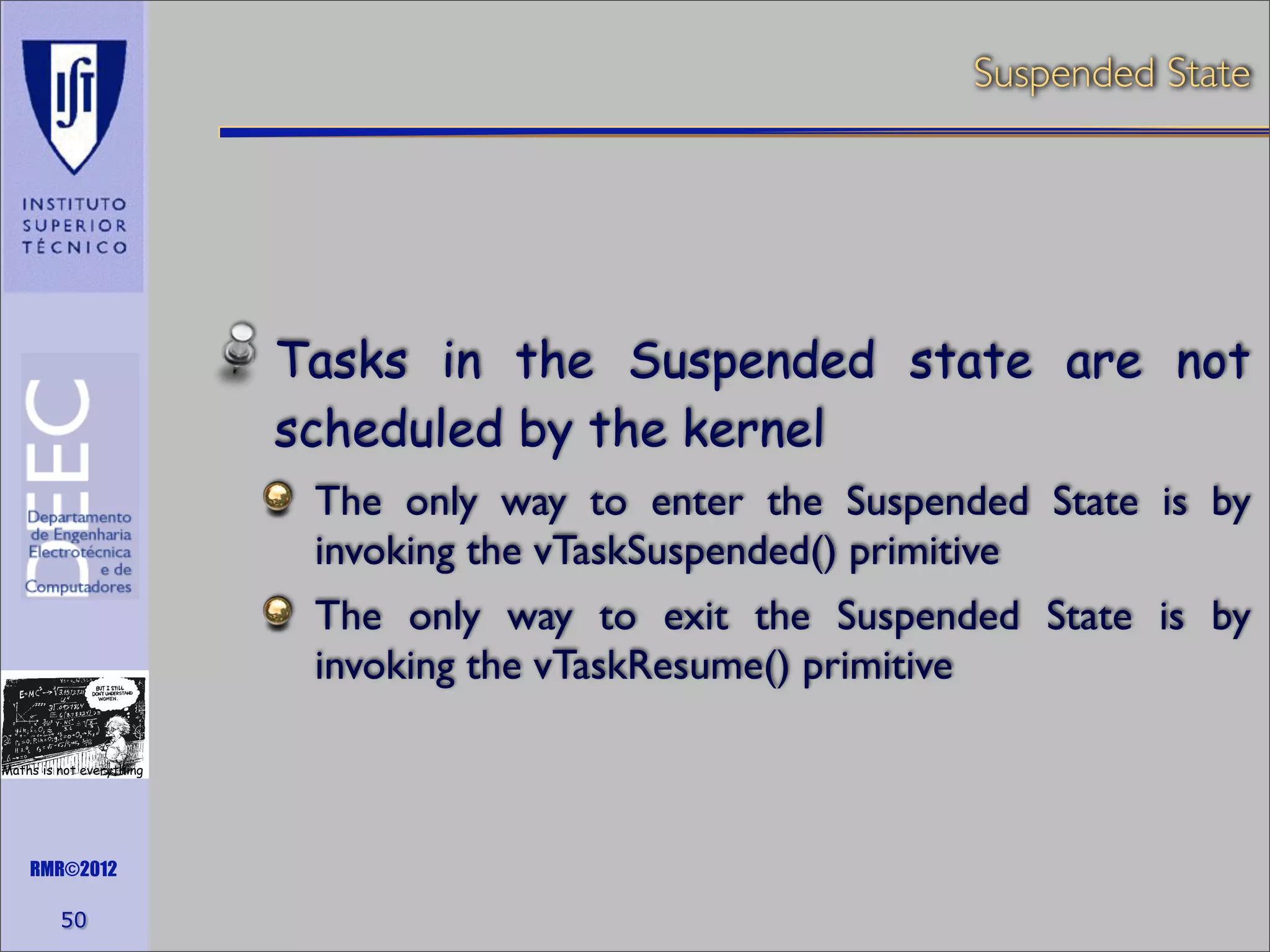 Suspended State

Tasks in the Suspended state are not
scheduled by the kernel
The only way to enter the Suspended State is by
invoking the vTaskSuspended() primitive
The only way to exit the Suspended State is by
invoking the vTaskResume() primitive
Maths is not everything

RMR©2012

50

 
