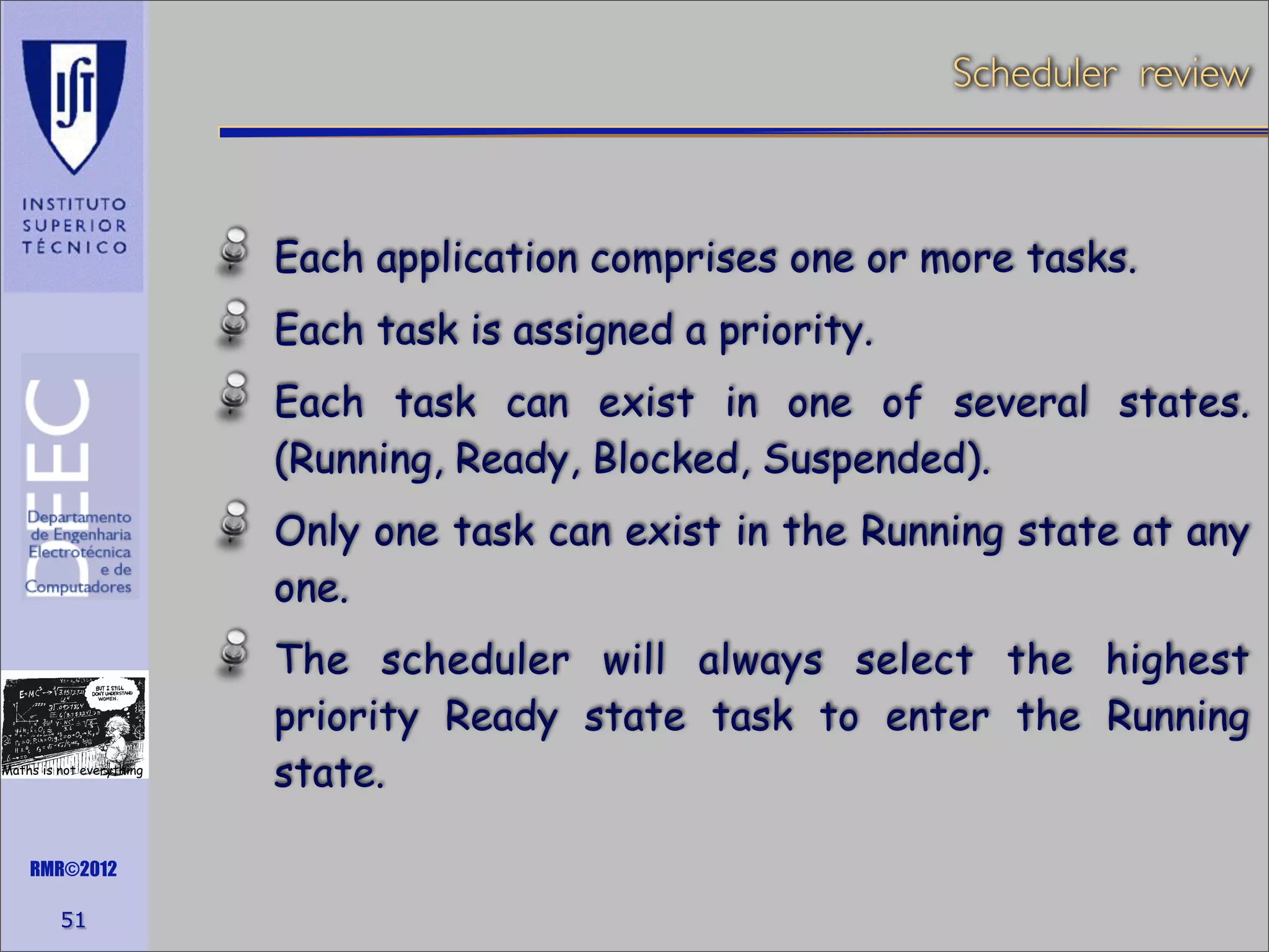 Scheduler review

Each application comprises one or more tasks.
Each task is assigned a priority.
Each task can exist in one of several states.
(Running, Ready, Blocked, Suspended).
Only one task can exist in the Running state at any
one.

Maths is not everything

RMR©2012

51

The scheduler will always select the highest
priority Ready state task to enter the Running
state.

 