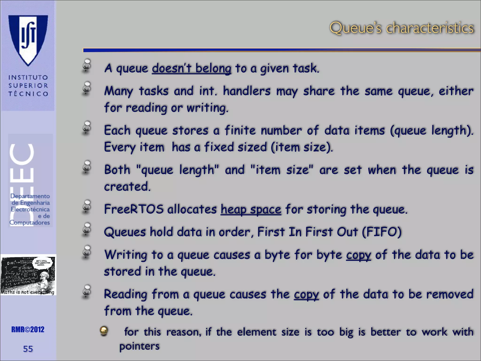 Queue’s characteristics
A queue doesn’t belong to a given task.
Many tasks and int. handlers may share the same queue, either
for reading or writing.
Each queue stores a finite number of data items (queue length).
Every item has a fixed sized (item size).
Both "queue length" and "item size" are set when the queue is
created.
FreeRTOS allocates heap space for storing the queue.
Queues hold data in order, First In First Out (FIFO)
Writing to a queue causes a byte for byte copy of the data to be
stored in the queue.
Maths is not everything

RMR©2012

55

Reading from a queue causes the copy of the data to be removed
from the queue.
for this reason, if the element size is too big is better to work with
pointers

 
