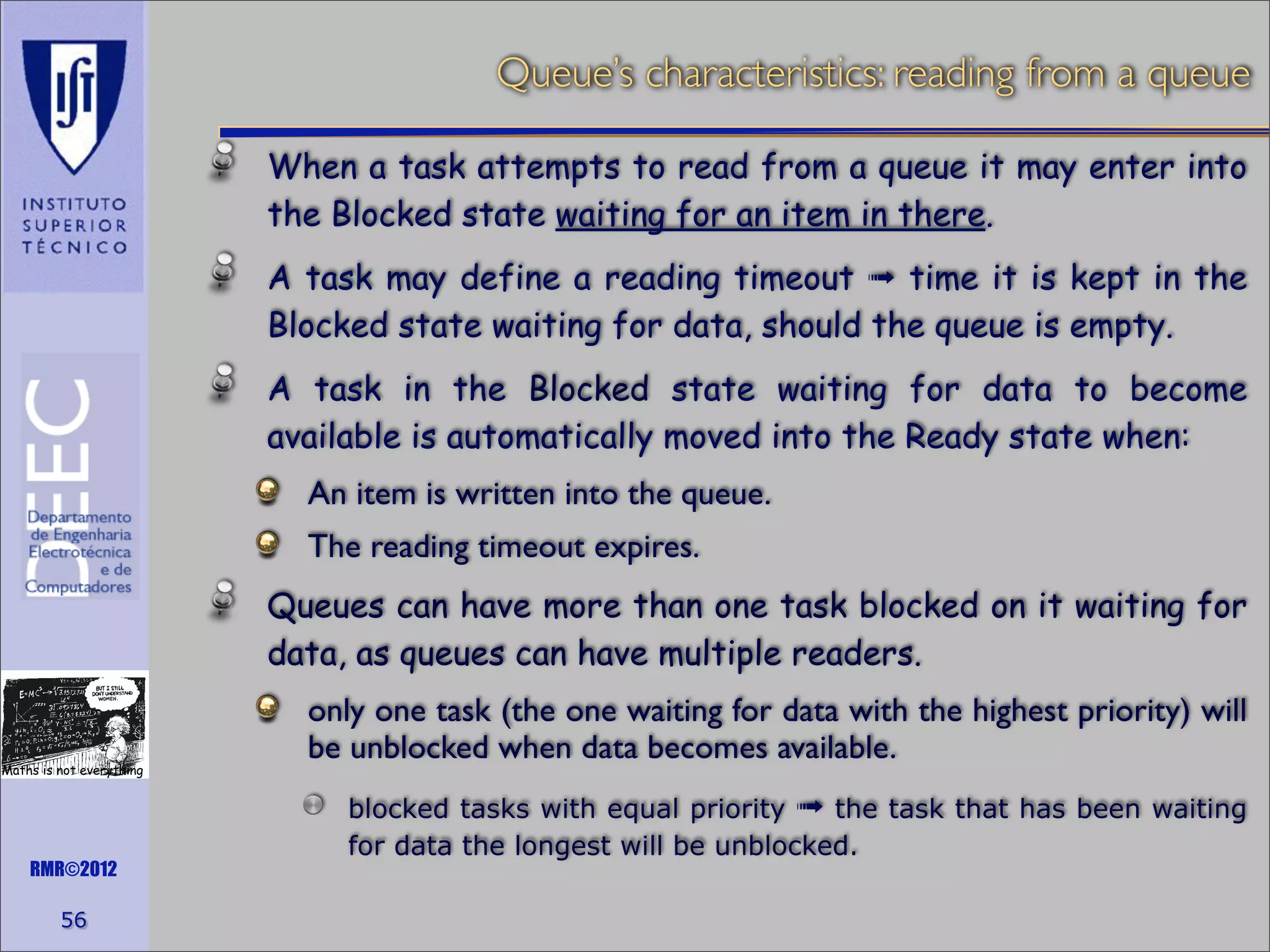 Queue’s characteristics: reading from a queue
When a task attempts to read from a queue it may enter into
the Blocked state waiting for an item in there.
A task may define a reading timeout ➟ time it is kept in the
Blocked state waiting for data, should the queue is empty.
A task in the Blocked state waiting for data to become
available is automatically moved into the Ready state when:
An item is written into the queue.
The reading timeout expires.
Queues can have more than one task blocked on it waiting for
data, as queues can have multiple readers.

Maths is not everything

RMR©2012

56

only one task (the one waiting for data with the highest priority) will
be unblocked when data becomes available.
blocked tasks with equal priority ➟ the task that has been waiting
for data the longest will be unblocked.

 