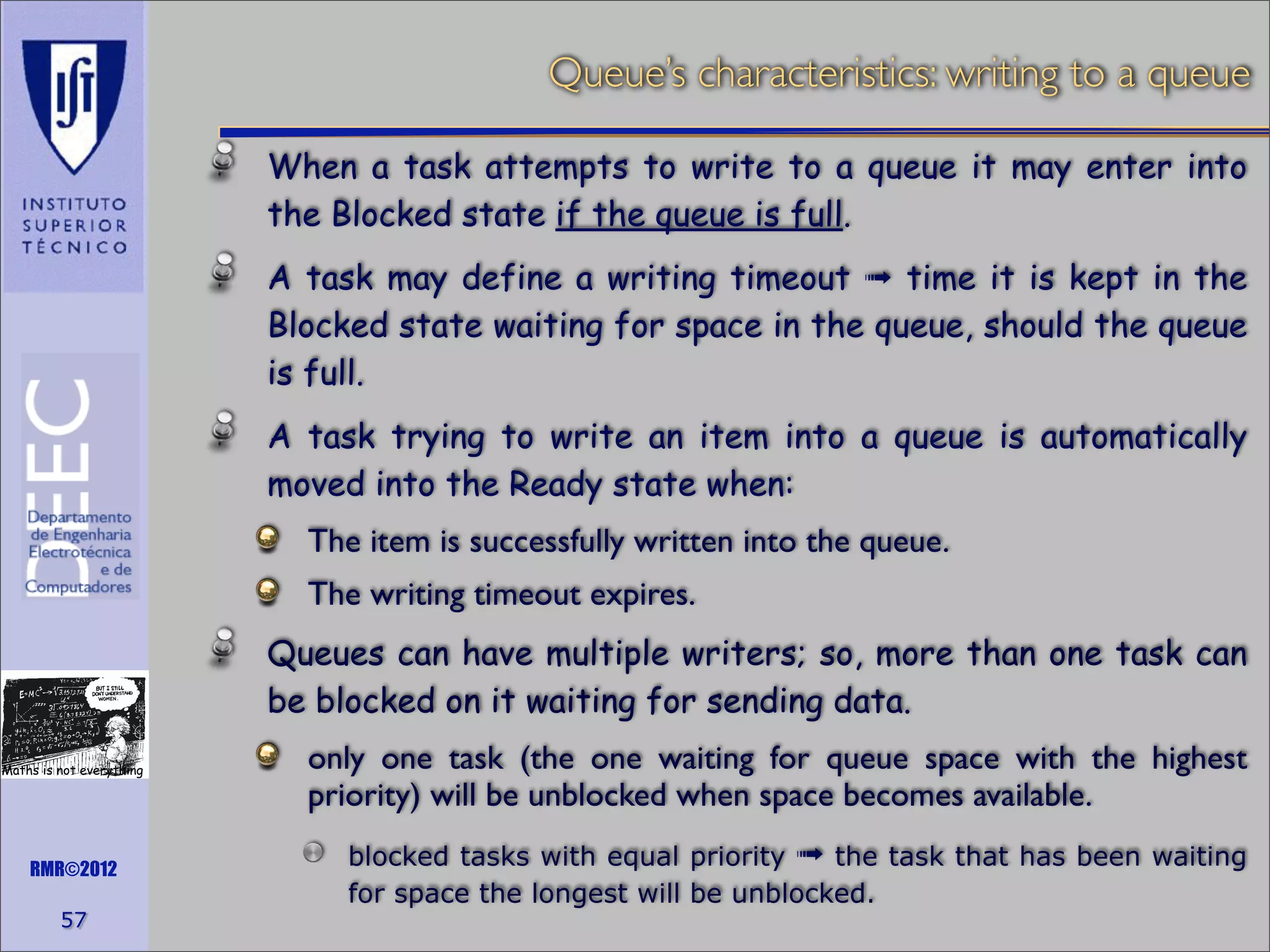 Queue’s characteristics: writing to a queue
When a task attempts to write to a queue it may enter into
the Blocked state if the queue is full.
A task may define a writing timeout ➟ time it is kept in the
Blocked state waiting for space in the queue, should the queue
is full.
A task trying to write an item into a queue is automatically
moved into the Ready state when:
The item is successfully written into the queue.
The writing timeout expires.
Queues can have multiple writers; so, more than one task can
be blocked on it waiting for sending data.
Maths is not everything

RMR©2012

57

only one task (the one waiting for queue space with the highest
priority) will be unblocked when space becomes available.
blocked tasks with equal priority ➟ the task that has been waiting
for space the longest will be unblocked.

 