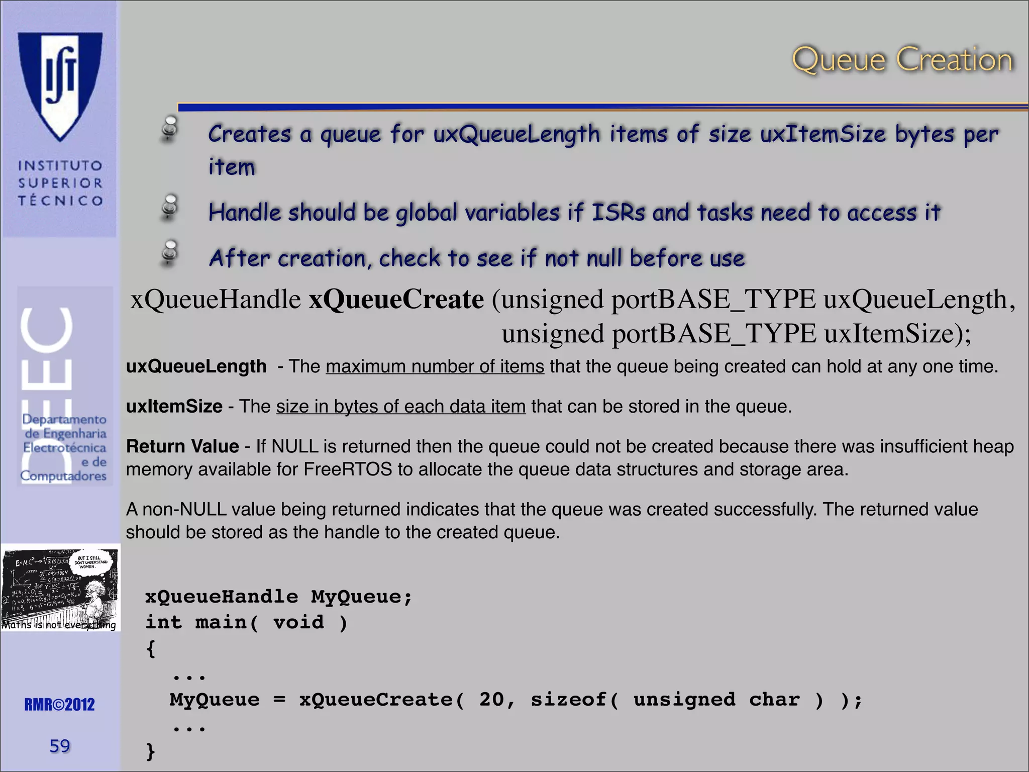 Queue Creation
Creates a queue for uxQueueLength items of size uxItemSize bytes per
item
Handle should be global variables if ISRs and tasks need to access it
After creation, check to see if not null before use

xQueueHandle xQueueCreate (unsigned portBASE_TYPE uxQueueLength,
unsigned portBASE_TYPE uxItemSize);
uxQueueLength - The maximum number of items that the queue being created can hold at any one time.
uxItemSize - The size in bytes of each data item that can be stored in the queue.
Return Value - If NULL is returned then the queue could not be created because there was insufﬁcient heap
memory available for FreeRTOS to allocate the queue data structures and storage area.
A non-NULL value being returned indicates that the queue was created successfully. The returned value
should be stored as the handle to the created queue.

Maths is not everything

RMR©2012

59

xQueueHandle MyQueue;
int main( void )
{
...
MyQueue = xQueueCreate( 20, sizeof( unsigned char ) );
...
}

 