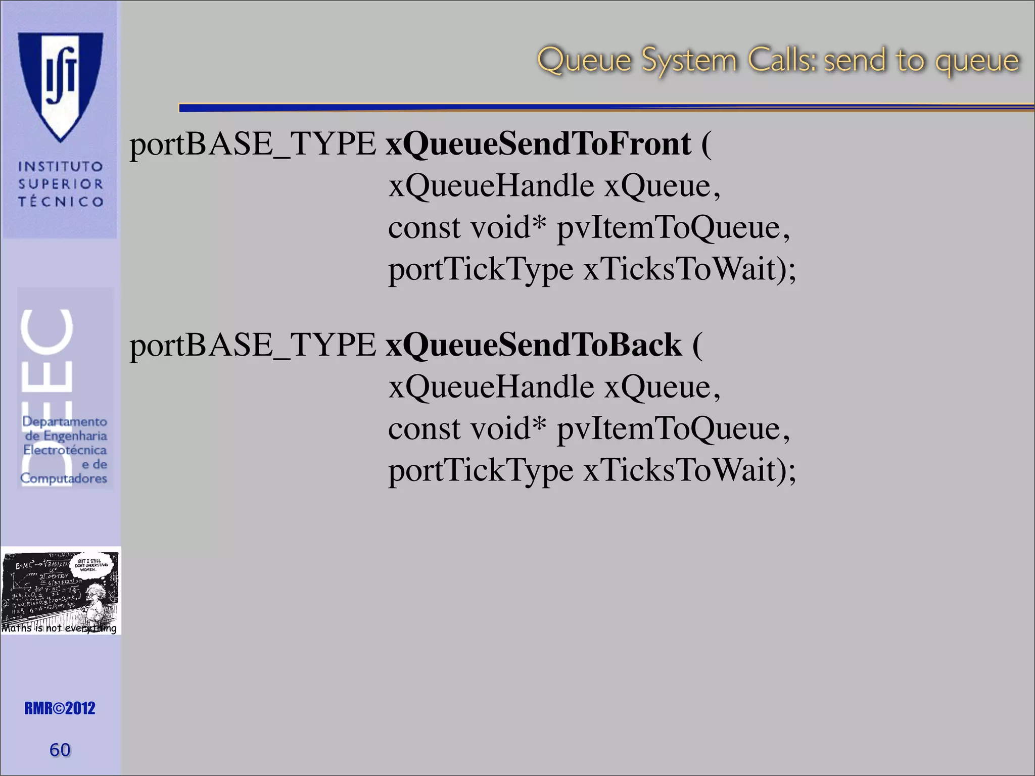 Queue System Calls: send to queue
portBASE_TYPE xQueueSendToFront (
xQueueHandle xQueue,
const void* pvItemToQueue,
portTickType xTicksToWait);
portBASE_TYPE xQueueSendToBack (
xQueueHandle xQueue,
const void* pvItemToQueue,
portTickType xTicksToWait);

Maths is not everything

RMR©2012

60

 