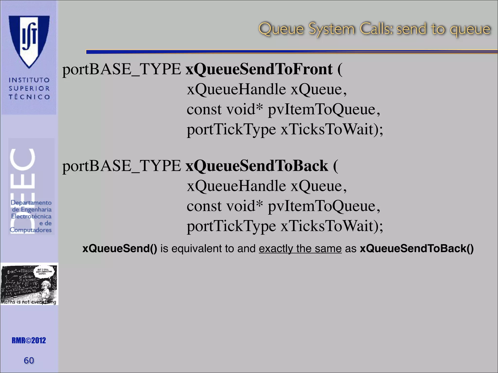 Queue System Calls: send to queue
portBASE_TYPE xQueueSendToFront (
xQueueHandle xQueue,
const void* pvItemToQueue,
portTickType xTicksToWait);
portBASE_TYPE xQueueSendToBack (
xQueueHandle xQueue,
const void* pvItemToQueue,
portTickType xTicksToWait);
xQueueSend() is equivalent to and exactly the same as xQueueSendToBack()

Maths is not everything

RMR©2012

60

 