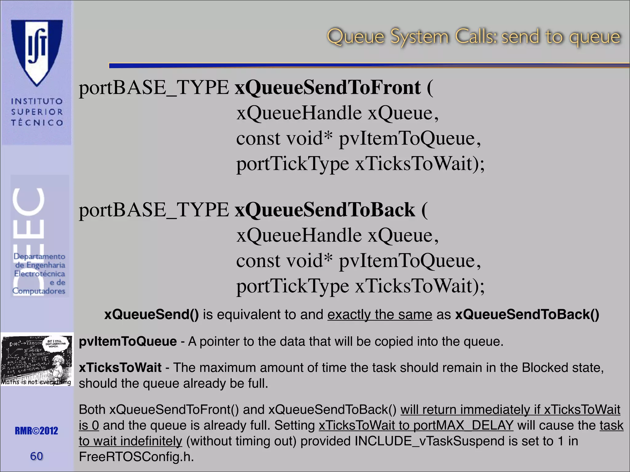 Queue System Calls: send to queue
portBASE_TYPE xQueueSendToFront (
xQueueHandle xQueue,
const void* pvItemToQueue,
portTickType xTicksToWait);
portBASE_TYPE xQueueSendToBack (
xQueueHandle xQueue,
const void* pvItemToQueue,
portTickType xTicksToWait);
xQueueSend() is equivalent to and exactly the same as xQueueSendToBack()
pvItemToQueue - A pointer to the data that will be copied into the queue.
Maths is not everything

RMR©2012

60

xTicksToWait - The maximum amount of time the task should remain in the Blocked state,
should the queue already be full.
Both xQueueSendToFront() and xQueueSendToBack() will return immediately if xTicksToWait
is 0 and the queue is already full. Setting xTicksToWait to portMAX_DELAY will cause the task
to wait indeﬁnitely (without timing out) provided INCLUDE_vTaskSuspend is set to 1 in
FreeRTOSConﬁg.h.

 