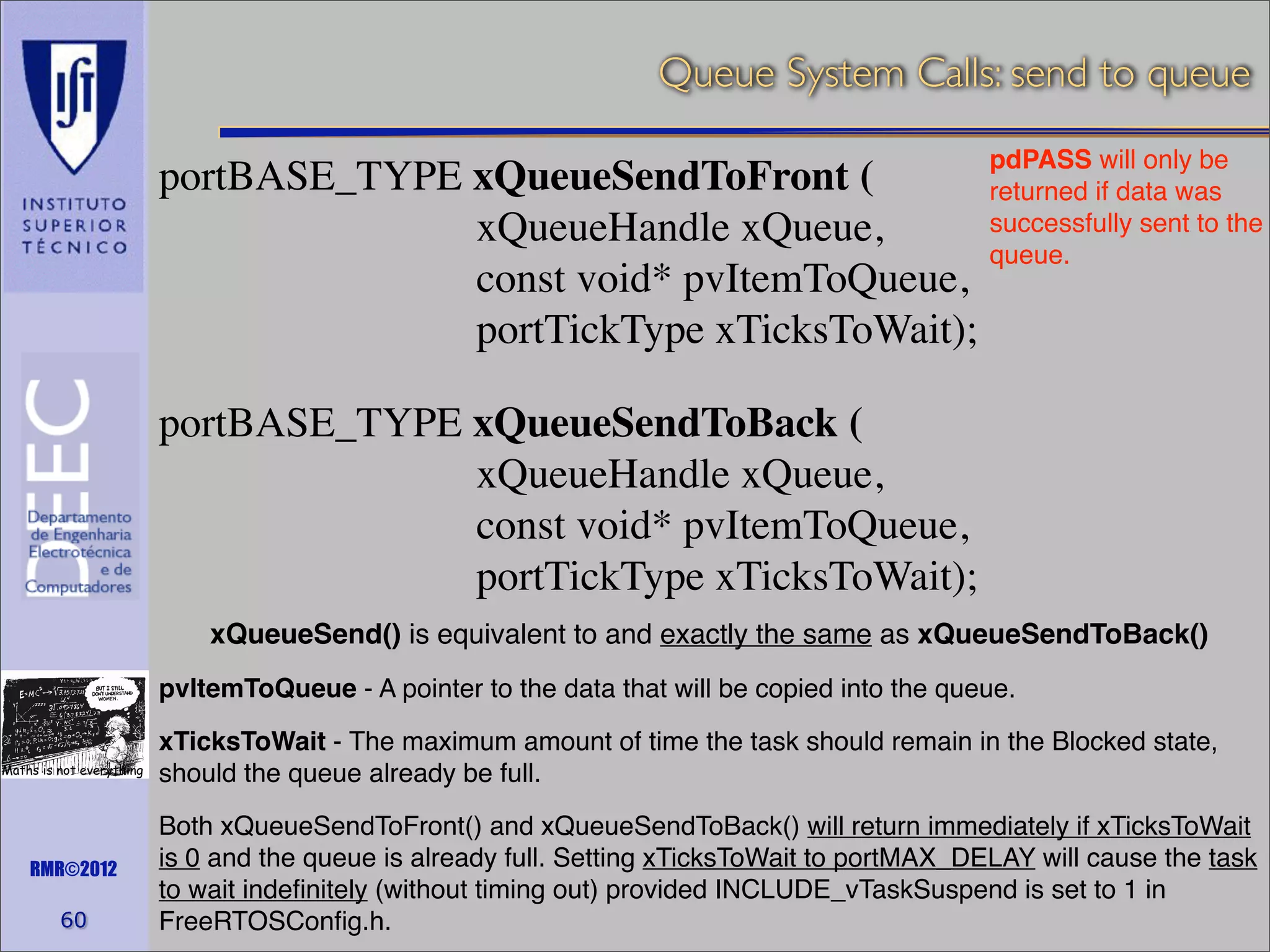 Queue System Calls: send to queue
pdPASS will only be
portBASE_TYPE xQueueSendToFront (
returned if data was
successfully sent to the
xQueueHandle xQueue,
queue.
const void* pvItemToQueue,
portTickType xTicksToWait);

portBASE_TYPE xQueueSendToBack (
xQueueHandle xQueue,
const void* pvItemToQueue,
portTickType xTicksToWait);
xQueueSend() is equivalent to and exactly the same as xQueueSendToBack()
pvItemToQueue - A pointer to the data that will be copied into the queue.
Maths is not everything

RMR©2012

60

xTicksToWait - The maximum amount of time the task should remain in the Blocked state,
should the queue already be full.
Both xQueueSendToFront() and xQueueSendToBack() will return immediately if xTicksToWait
is 0 and the queue is already full. Setting xTicksToWait to portMAX_DELAY will cause the task
to wait indeﬁnitely (without timing out) provided INCLUDE_vTaskSuspend is set to 1 in
FreeRTOSConﬁg.h.

 