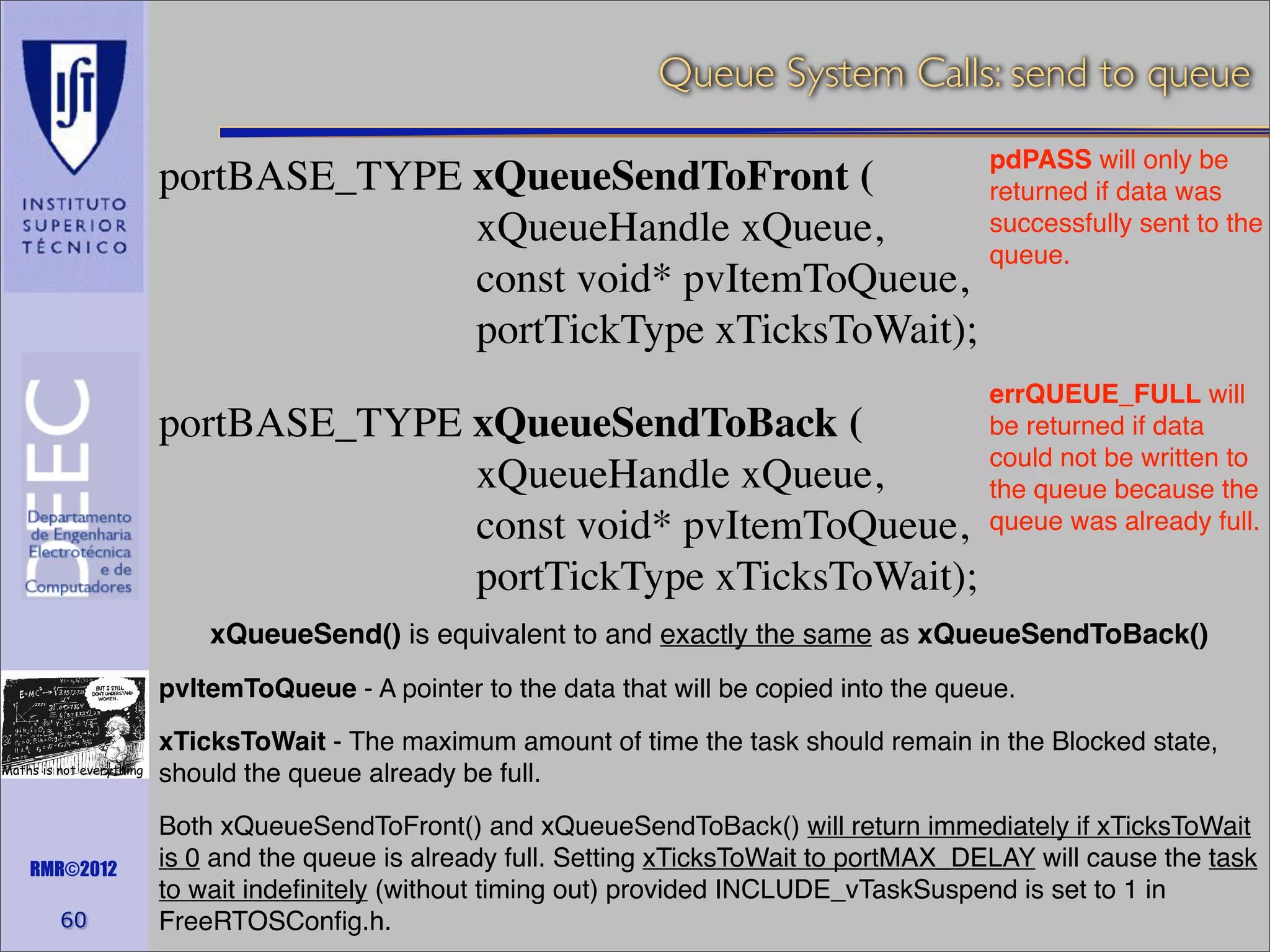 Queue System Calls: send to queue
pdPASS will only be
portBASE_TYPE xQueueSendToFront (
returned if data was
successfully sent to the
xQueueHandle xQueue,
queue.
const void* pvItemToQueue,
portTickType xTicksToWait);

portBASE_TYPE xQueueSendToBack (
xQueueHandle xQueue,
const void* pvItemToQueue,
portTickType xTicksToWait);

errQUEUE_FULL will
be returned if data
could not be written to
the queue because the
queue was already full.

xQueueSend() is equivalent to and exactly the same as xQueueSendToBack()
pvItemToQueue - A pointer to the data that will be copied into the queue.
Maths is not everything

RMR©2012

60

xTicksToWait - The maximum amount of time the task should remain in the Blocked state,
should the queue already be full.
Both xQueueSendToFront() and xQueueSendToBack() will return immediately if xTicksToWait
is 0 and the queue is already full. Setting xTicksToWait to portMAX_DELAY will cause the task
to wait indeﬁnitely (without timing out) provided INCLUDE_vTaskSuspend is set to 1 in
FreeRTOSConﬁg.h.

 