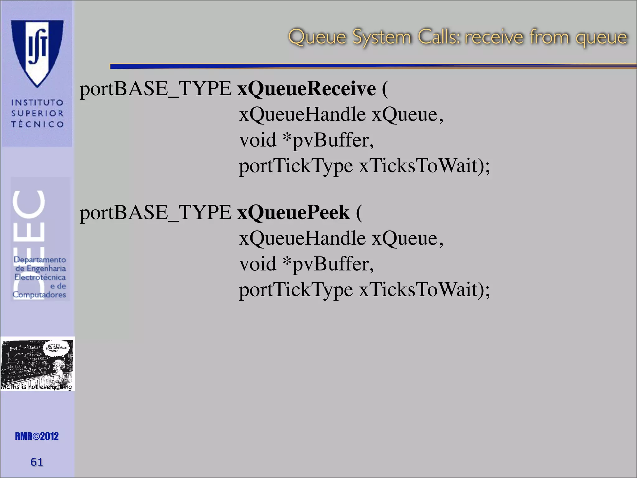 Queue System Calls: receive from queue
portBASE_TYPE xQueueReceive (
xQueueHandle xQueue,
void *pvBuffer,
portTickType xTicksToWait);
portBASE_TYPE xQueuePeek (
xQueueHandle xQueue,
void *pvBuffer,
portTickType xTicksToWait);

Maths is not everything

RMR©2012

61

 