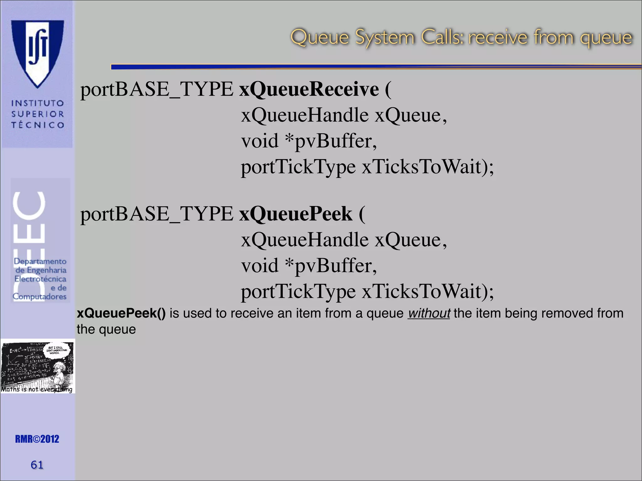 Queue System Calls: receive from queue
portBASE_TYPE xQueueReceive (
xQueueHandle xQueue,
void *pvBuffer,
portTickType xTicksToWait);
portBASE_TYPE xQueuePeek (
xQueueHandle xQueue,
void *pvBuffer,
portTickType xTicksToWait);
xQueuePeek() is used to receive an item from a queue without the item being removed from
the queue

Maths is not everything

RMR©2012

61

 