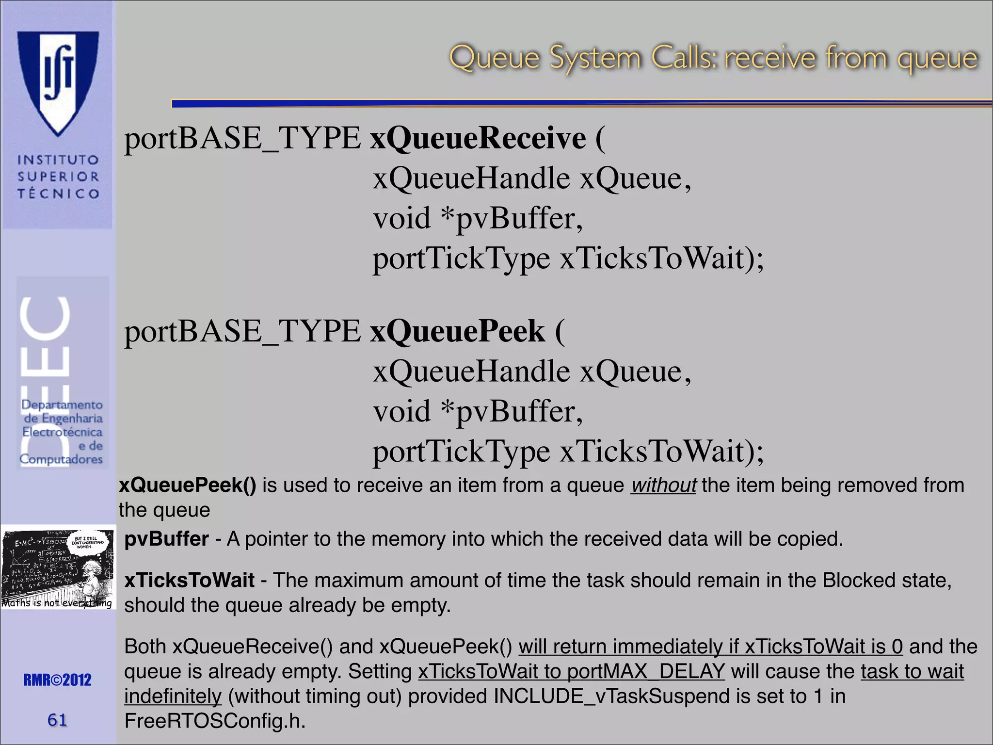 Queue System Calls: receive from queue
portBASE_TYPE xQueueReceive (
xQueueHandle xQueue,
void *pvBuffer,
portTickType xTicksToWait);
portBASE_TYPE xQueuePeek (
xQueueHandle xQueue,
void *pvBuffer,
portTickType xTicksToWait);
xQueuePeek() is used to receive an item from a queue without the item being removed from
the queue
pvBuffer - A pointer to the memory into which the received data will be copied.
Maths is not everything

RMR©2012

61

xTicksToWait - The maximum amount of time the task should remain in the Blocked state,
should the queue already be empty.
Both xQueueReceive() and xQueuePeek() will return immediately if xTicksToWait is 0 and the
queue is already empty. Setting xTicksToWait to portMAX_DELAY will cause the task to wait
indeﬁnitely (without timing out) provided INCLUDE_vTaskSuspend is set to 1 in
FreeRTOSConﬁg.h.

 
