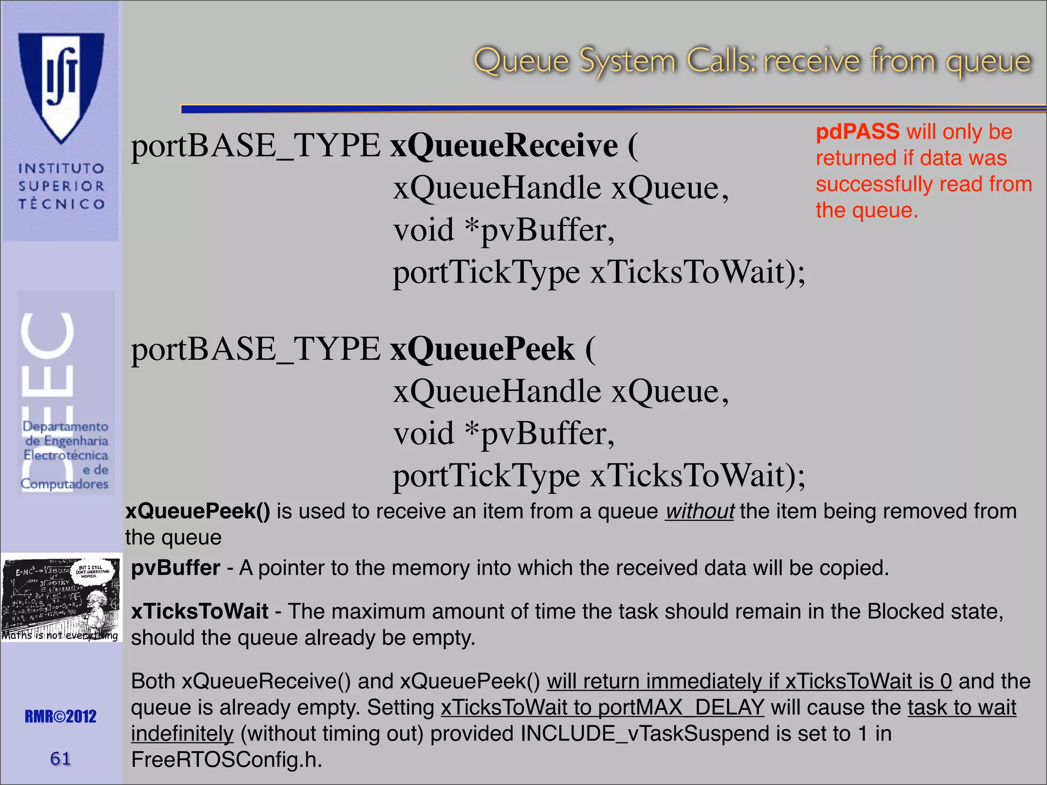 Queue System Calls: receive from queue
pdPASS will only be
portBASE_TYPE xQueueReceive (
returned if data was
successfully read from
xQueueHandle xQueue,
the queue.
void *pvBuffer,
portTickType xTicksToWait);

portBASE_TYPE xQueuePeek (
xQueueHandle xQueue,
void *pvBuffer,
portTickType xTicksToWait);
xQueuePeek() is used to receive an item from a queue without the item being removed from
the queue
pvBuffer - A pointer to the memory into which the received data will be copied.
Maths is not everything

RMR©2012

61

xTicksToWait - The maximum amount of time the task should remain in the Blocked state,
should the queue already be empty.
Both xQueueReceive() and xQueuePeek() will return immediately if xTicksToWait is 0 and the
queue is already empty. Setting xTicksToWait to portMAX_DELAY will cause the task to wait
indeﬁnitely (without timing out) provided INCLUDE_vTaskSuspend is set to 1 in
FreeRTOSConﬁg.h.

 
