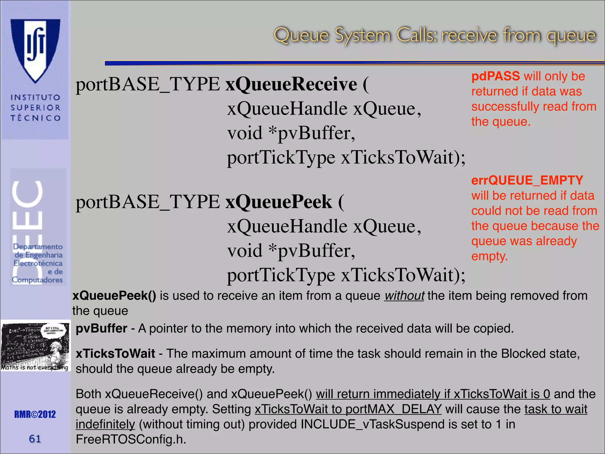 Queue System Calls: receive from queue
pdPASS will only be
portBASE_TYPE xQueueReceive (
returned if data was
successfully read from
xQueueHandle xQueue,
the queue.
void *pvBuffer,
portTickType xTicksToWait);

portBASE_TYPE xQueuePeek (
xQueueHandle xQueue,
void *pvBuffer,
portTickType xTicksToWait);

errQUEUE_EMPTY
will be returned if data
could not be read from
the queue because the
queue was already
empty.

xQueuePeek() is used to receive an item from a queue without the item being removed from
the queue
pvBuffer - A pointer to the memory into which the received data will be copied.
Maths is not everything

RMR©2012

61

xTicksToWait - The maximum amount of time the task should remain in the Blocked state,
should the queue already be empty.
Both xQueueReceive() and xQueuePeek() will return immediately if xTicksToWait is 0 and the
queue is already empty. Setting xTicksToWait to portMAX_DELAY will cause the task to wait
indeﬁnitely (without timing out) provided INCLUDE_vTaskSuspend is set to 1 in
FreeRTOSConﬁg.h.

 