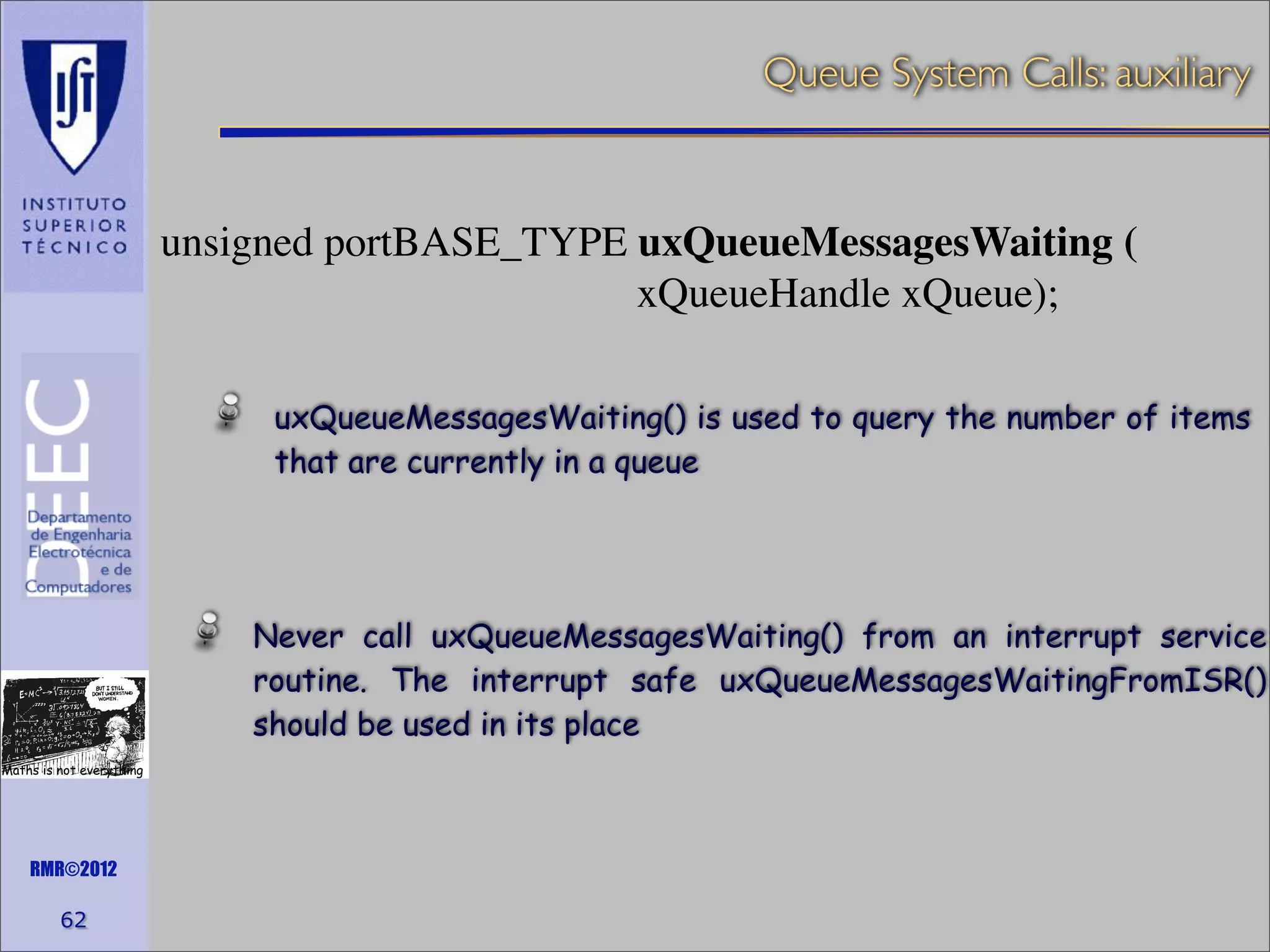 Queue System Calls: auxiliary

unsigned portBASE_TYPE uxQueueMessagesWaiting (
xQueueHandle xQueue);
uxQueueMessagesWaiting() is used to query the number of items
that are currently in a queue

Never call uxQueueMessagesWaiting() from an interrupt service
routine. The interrupt safe uxQueueMessagesWaitingFromISR()
should be used in its place
Maths is not everything

RMR©2012

62

 