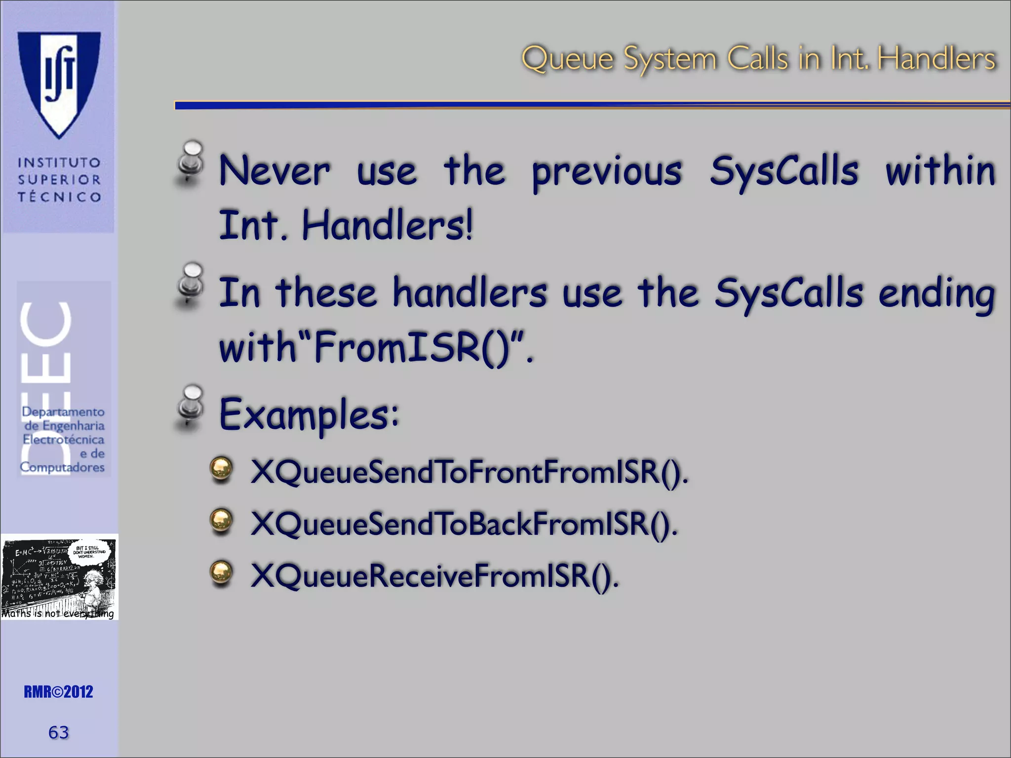 Queue System Calls in Int. Handlers

Never use the previous SysCalls within
Int. Handlers!
In these handlers use the SysCalls ending
with“FromISR()”.
Examples:
XQueueSendToFrontFromISR().
XQueueSendToBackFromISR().
XQueueReceiveFromISR().
Maths is not everything

RMR©2012

63

 