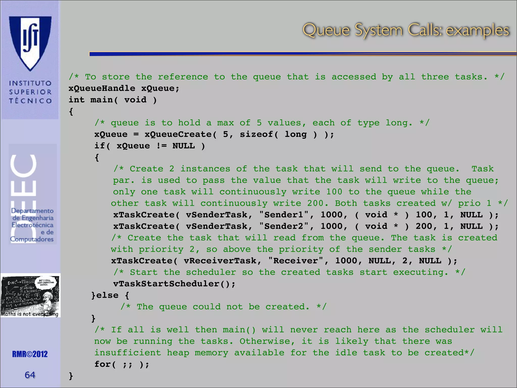 Queue System Calls: examples

Maths is not everything

RMR©2012

64

/* To store the reference to the queue that is accessed by all three tasks. */
xQueueHandle xQueue;
int main( void )
{
/* queue is to hold a max of 5 values, each of type long. */
xQueue = xQueueCreate( 5, sizeof( long ) );
if( xQueue != NULL )
{
/* Create 2 instances of the task that will send to the queue. Task
par. is used to pass the value that the task will write to the queue;
only one task will continuously write 100 to the queue while the
other task will continuously write 200. Both tasks created w/ prio 1 */
xTaskCreate( vSenderTask, "Sender1", 1000, ( void * ) 100, 1, NULL );
xTaskCreate( vSenderTask, "Sender2", 1000, ( void * ) 200, 1, NULL );
/* Create the task that will read from the queue. The task is created
with priority 2, so above the priority of the sender tasks */
xTaskCreate( vReceiverTask, "Receiver", 1000, NULL, 2, NULL );
/* Start the scheduler so the created tasks start executing. */
vTaskStartScheduler();
}else {
/* The queue could not be created. */
}
/* If all is well then main() will never reach here as the scheduler will
now be running the tasks. Otherwise, it is likely that there was
insufficient heap memory available for the idle task to be created*/
for( ;; );
}

 