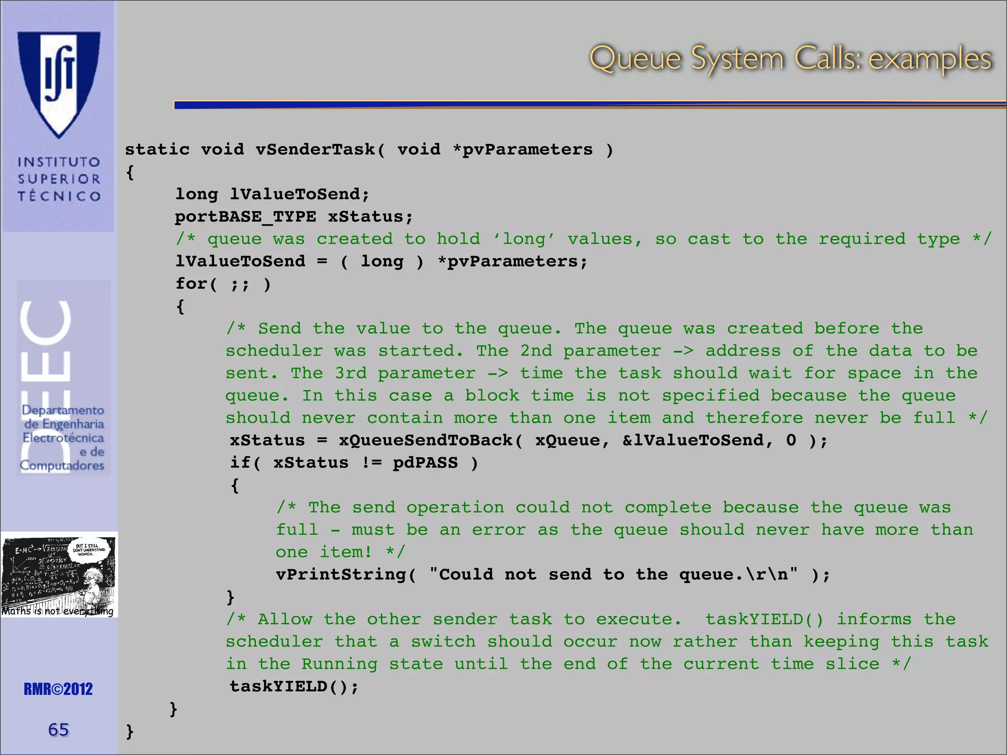Queue System Calls: examples

Maths is not everything

RMR©2012

65

static void vSenderTask( void *pvParameters )
{
long lValueToSend;
portBASE_TYPE xStatus;
/* queue was created to hold ‘long’ values, so cast to the required type */
lValueToSend = ( long ) *pvParameters;
for( ;; )
{
/* Send the value to the queue. The queue was created before the
scheduler was started. The 2nd parameter -> address of the data to be
sent. The 3rd parameter -> time the task should wait for space in the
queue. In this case a block time is not specified because the queue
should never contain more than one item and therefore never be full */
xStatus = xQueueSendToBack( xQueue, &lValueToSend, 0 );
if( xStatus != pdPASS )
{
/* The send operation could not complete because the queue was
full - must be an error as the queue should never have more than
one item! */
vPrintString( "Could not send to the queue.rn" );
}
/* Allow the other sender task to execute. taskYIELD() informs the
scheduler that a switch should occur now rather than keeping this task
in the Running state until the end of the current time slice */
taskYIELD();
}
}

 