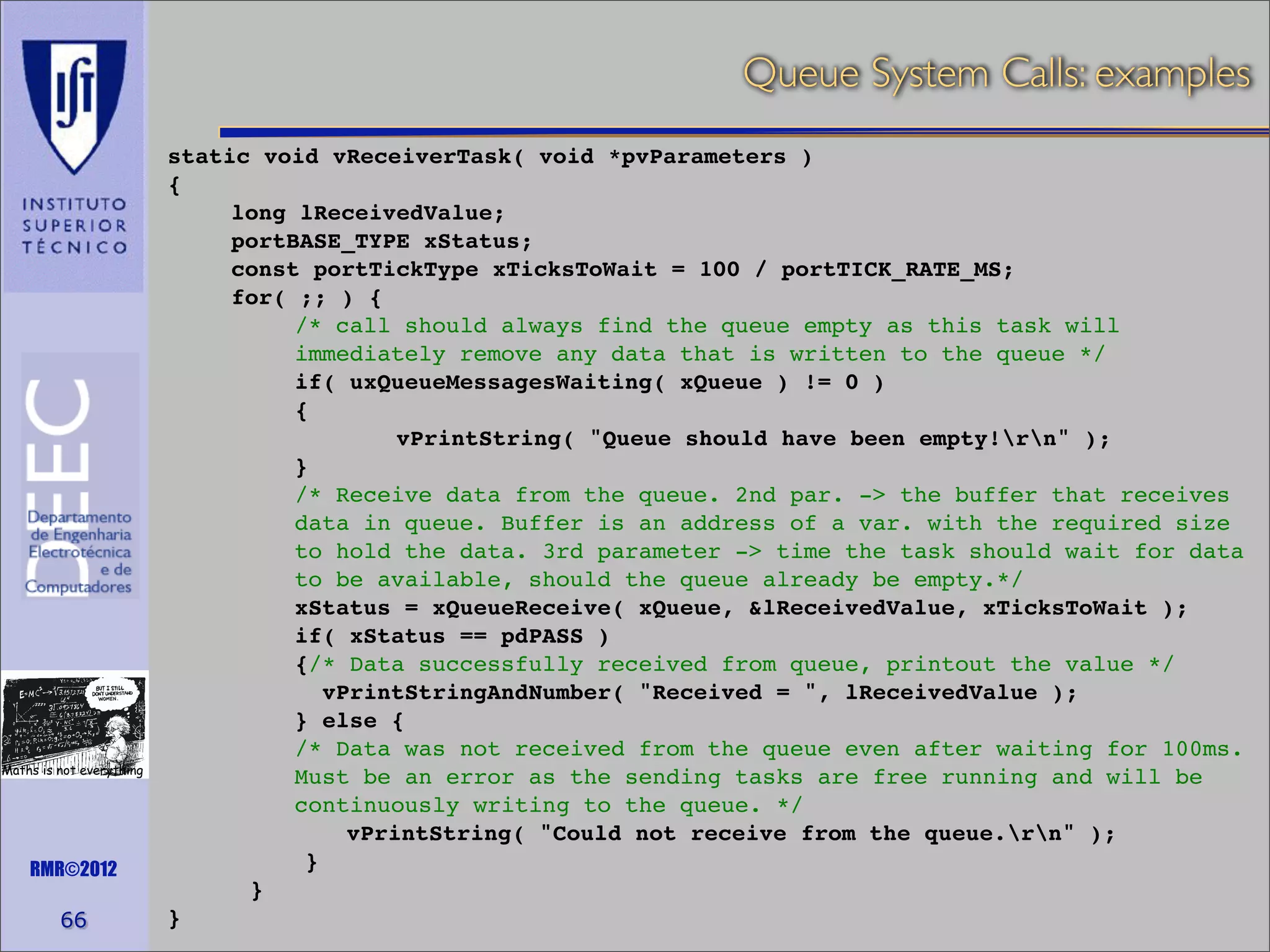 Queue System Calls: examples

Maths is not everything

RMR©2012

66

static void vReceiverTask( void *pvParameters )
{
long lReceivedValue;
portBASE_TYPE xStatus;
const portTickType xTicksToWait = 100 / portTICK_RATE_MS;
for( ;; ) {
/* call should always find the queue empty as this task will
immediately remove any data that is written to the queue */
if( uxQueueMessagesWaiting( xQueue ) != 0 )
{
vPrintString( "Queue should have been empty!rn" );
}
/* Receive data from the queue. 2nd par. -> the buffer that receives
data in queue. Buffer is an address of a var. with the required size
to hold the data. 3rd parameter -> time the task should wait for data
to be available, should the queue already be empty.*/
xStatus = xQueueReceive( xQueue, &lReceivedValue, xTicksToWait );
if( xStatus == pdPASS )
{/* Data successfully received from queue, printout the value */
vPrintStringAndNumber( "Received = ", lReceivedValue );
} else {
/* Data was not received from the queue even after waiting for 100ms.
Must be an error as the sending tasks are free running and will be
continuously writing to the queue. */
vPrintString( "Could not receive from the queue.rn" );
}
}
}

 