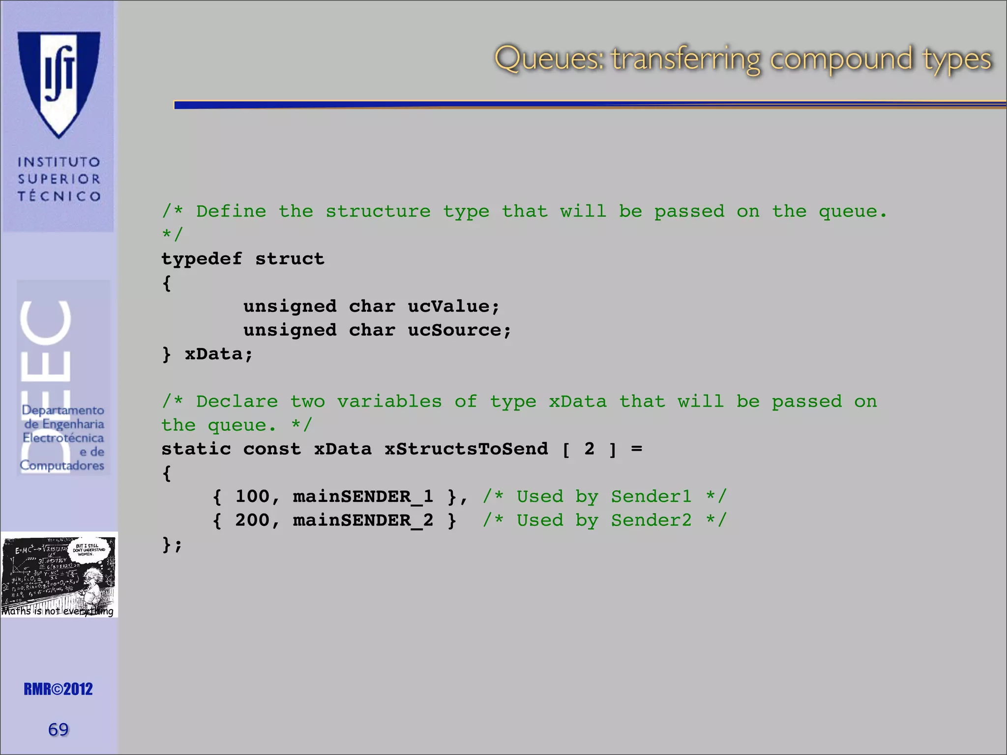 Queues: transferring compound types

/* Define the structure type that will be passed on the queue.
*/
typedef struct
{
unsigned char ucValue;
unsigned char ucSource;
} xData;
/* Declare two variables of type xData that will be passed on
the queue. */
static const xData xStructsToSend [ 2 ] =
{
{ 100, mainSENDER_1 }, /* Used by Sender1 */
{ 200, mainSENDER_2 } /* Used by Sender2 */
};
Maths is not everything

RMR©2012

69

 