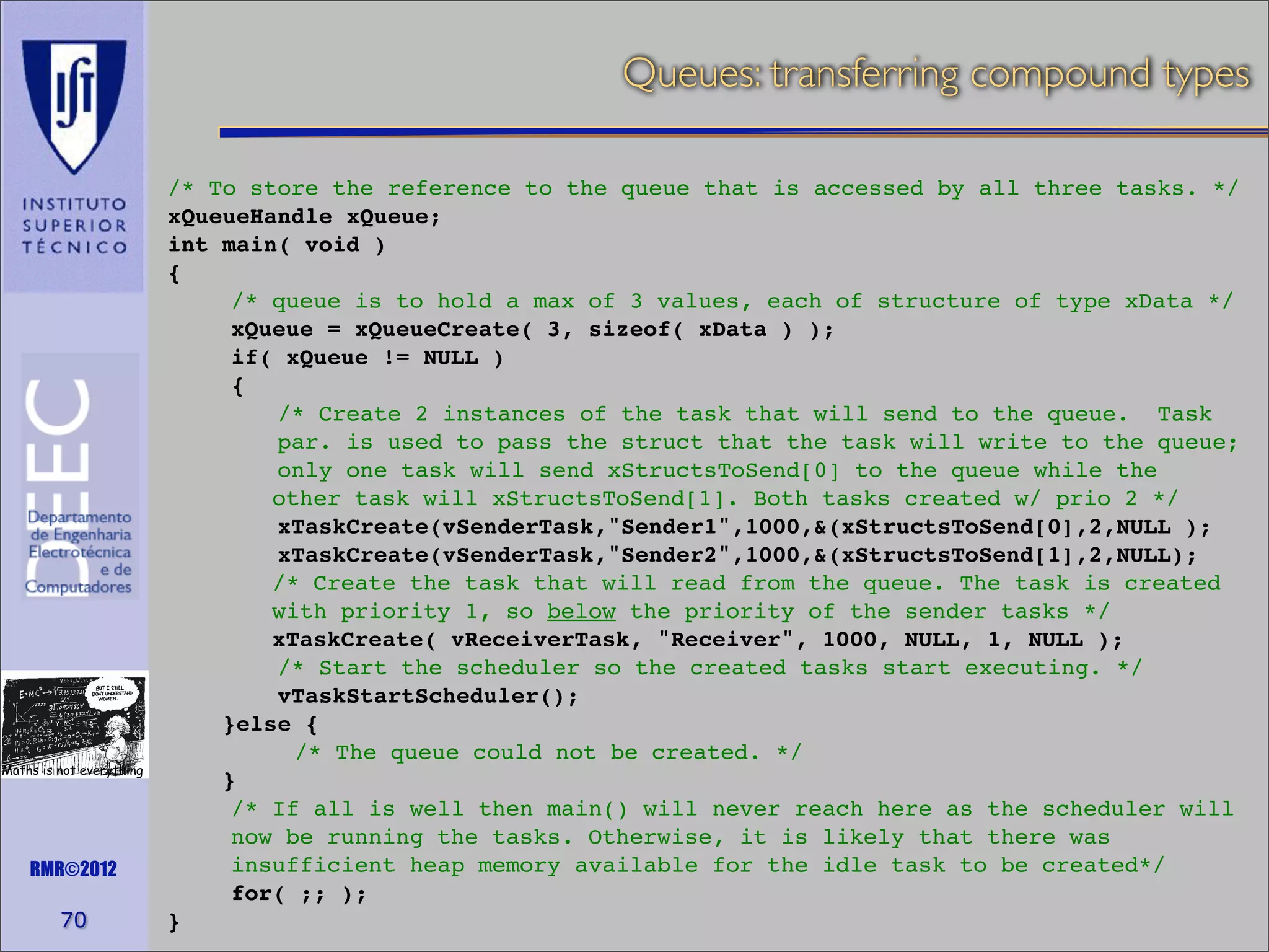 Queues: transferring compound types

Maths is not everything

RMR©2012

70

/* To store the reference to the queue that is accessed by all three tasks. */
xQueueHandle xQueue;
int main( void )
{
/* queue is to hold a max of 3 values, each of structure of type xData */
xQueue = xQueueCreate( 3, sizeof( xData ) );
if( xQueue != NULL )
{
/* Create 2 instances of the task that will send to the queue. Task
par. is used to pass the struct that the task will write to the queue;
only one task will send xStructsToSend[0] to the queue while the
other task will xStructsToSend[1]. Both tasks created w/ prio 2 */
xTaskCreate(vSenderTask,"Sender1",1000,&(xStructsToSend[0],2,NULL );
xTaskCreate(vSenderTask,"Sender2",1000,&(xStructsToSend[1],2,NULL);
/* Create the task that will read from the queue. The task is created
with priority 1, so below the priority of the sender tasks */
xTaskCreate( vReceiverTask, "Receiver", 1000, NULL, 1, NULL );
/* Start the scheduler so the created tasks start executing. */
vTaskStartScheduler();
}else {
/* The queue could not be created. */
}
/* If all is well then main() will never reach here as the scheduler will
now be running the tasks. Otherwise, it is likely that there was
insufficient heap memory available for the idle task to be created*/
for( ;; );
}

 