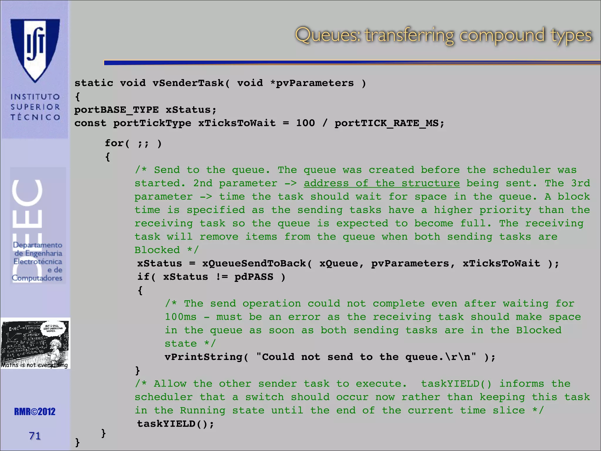 Queues: transferring compound types
static void vSenderTask( void *pvParameters )
{
portBASE_TYPE xStatus;
const portTickType xTicksToWait = 100 / portTICK_RATE_MS;

Maths is not everything

RMR©2012

71

}

for( ;; )
{
/* Send to the queue. The queue was created before the scheduler was
started. 2nd parameter -> address of the structure being sent. The 3rd
parameter -> time the task should wait for space in the queue. A block
time is specified as the sending tasks have a higher priority than the
receiving task so the queue is expected to become full. The receiving
task will remove items from the queue when both sending tasks are
Blocked */
xStatus = xQueueSendToBack( xQueue, pvParameters, xTicksToWait );
if( xStatus != pdPASS )
{
/* The send operation could not complete even after waiting for
100ms - must be an error as the receiving task should make space
in the queue as soon as both sending tasks are in the Blocked
state */
vPrintString( "Could not send to the queue.rn" );
}
/* Allow the other sender task to execute. taskYIELD() informs the
scheduler that a switch should occur now rather than keeping this task
in the Running state until the end of the current time slice */
taskYIELD();
}

 