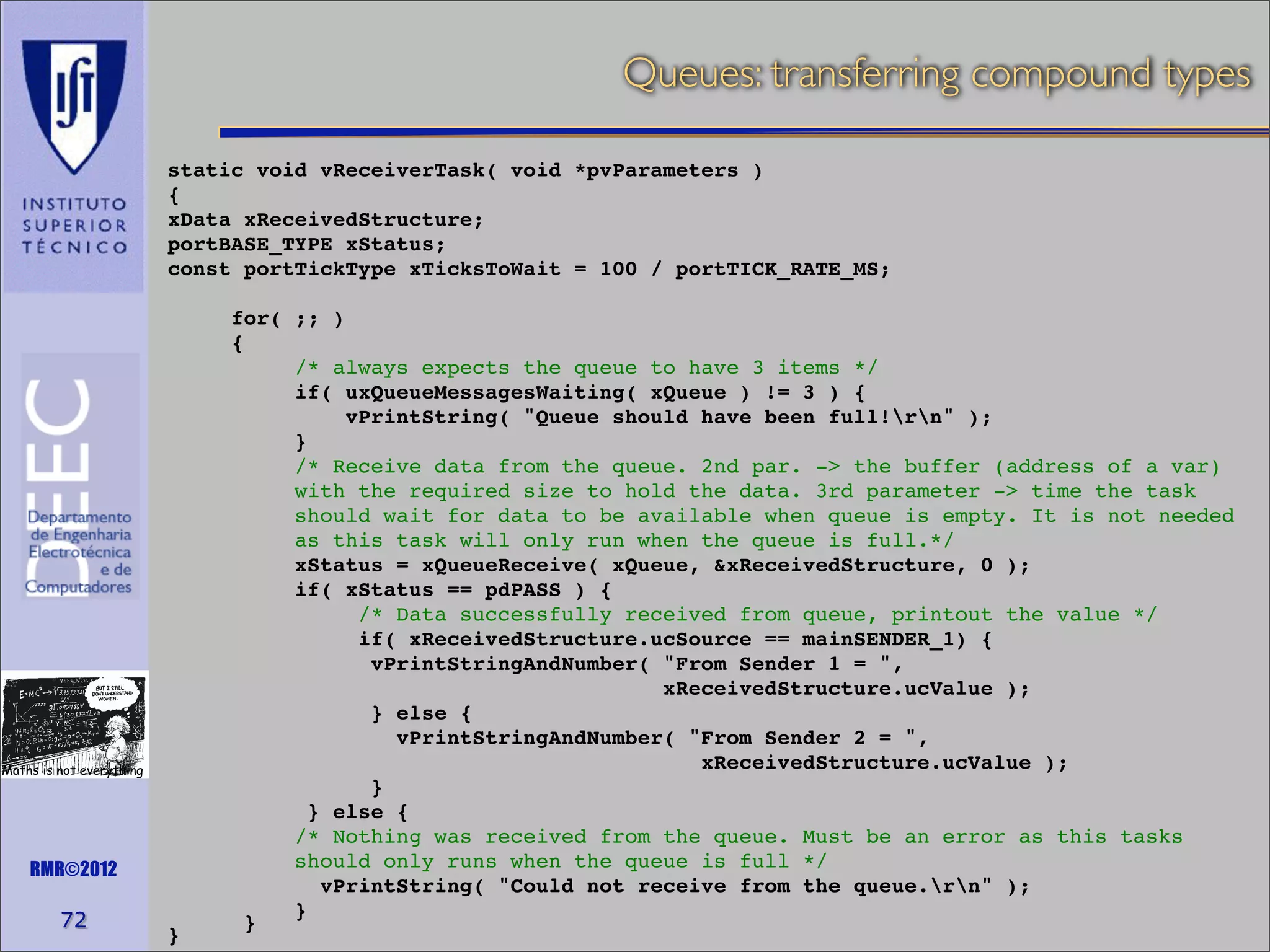 Queues: transferring compound types
static void vReceiverTask( void *pvParameters )
{
xData xReceivedStructure;
portBASE_TYPE xStatus;
const portTickType xTicksToWait = 100 / portTICK_RATE_MS;

Maths is not everything

RMR©2012

72

}

for( ;; )
{
/* always expects the queue to have 3 items */
if( uxQueueMessagesWaiting( xQueue ) != 3 ) {
vPrintString( "Queue should have been full!rn" );
}
/* Receive data from the queue. 2nd par. -> the buffer (address of a var)
with the required size to hold the data. 3rd parameter -> time the task
should wait for data to be available when queue is empty. It is not needed
as this task will only run when the queue is full.*/
xStatus = xQueueReceive( xQueue, &xReceivedStructure, 0 );
if( xStatus == pdPASS ) {
/* Data successfully received from queue, printout the value */
if( xReceivedStructure.ucSource == mainSENDER_1) {
vPrintStringAndNumber( "From Sender 1 = ",
xReceivedStructure.ucValue );
} else {
vPrintStringAndNumber( "From Sender 2 = ",
xReceivedStructure.ucValue );
}
} else {
/* Nothing was received from the queue. Must be an error as this tasks
should only runs when the queue is full */
vPrintString( "Could not receive from the queue.rn" );
}
}

 