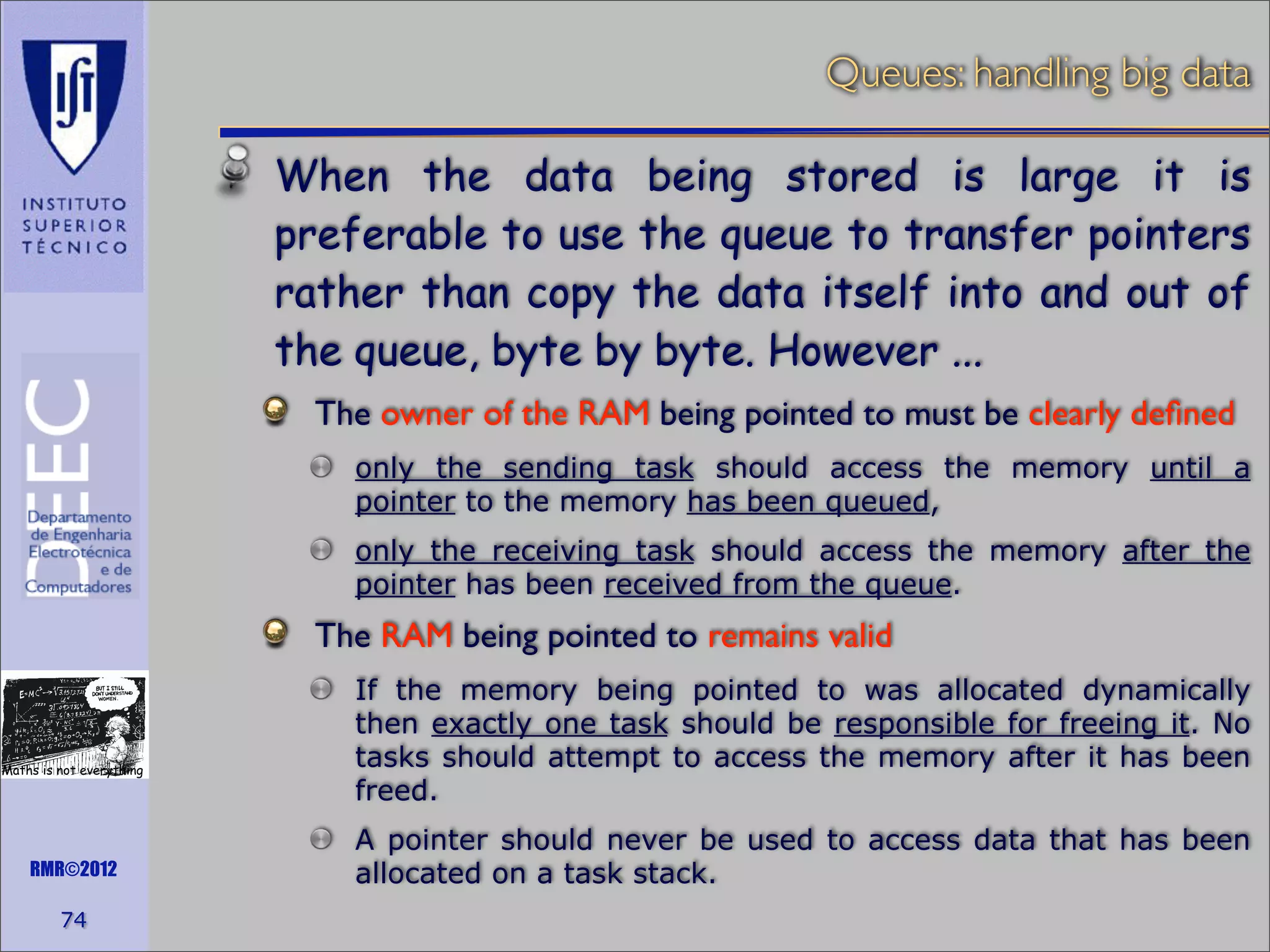 Queues: handling big data
When the data being stored is large it is
preferable to use the queue to transfer pointers
rather than copy the data itself into and out of
the queue, byte by byte. However ...
The owner of the RAM being pointed to must be clearly deﬁned
only the sending task should access the memory until a
pointer to the memory has been queued,
only the receiving task should access the memory after the
pointer has been received from the queue.

The RAM being pointed to remains valid

Maths is not everything

RMR©2012

74

If the memory being pointed to was allocated dynamically
then exactly one task should be responsible for freeing it. No
tasks should attempt to access the memory after it has been
freed.
A pointer should never be used to access data that has been
allocated on a task stack.

 